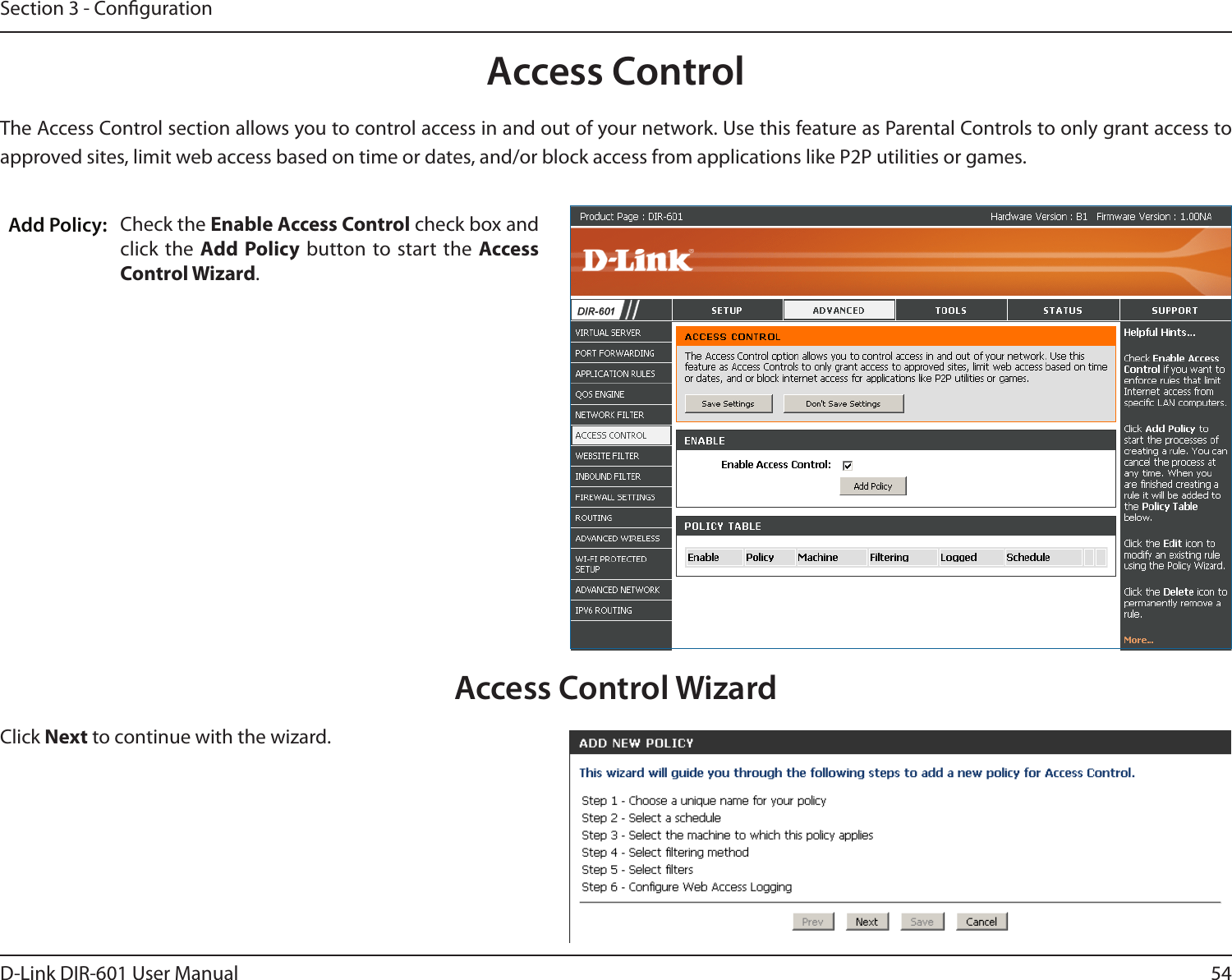 54D-Link DIR-601 User ManualSection 3 - CongurationAccess ControlCheck the Enable Access Control check box and click the  Add Policy  button to start the  Access Control Wizard. Add Policy:The Access Control section allows you to control access in and out of your network. Use this feature as Parental Controls to only grant access to approved sites, limit web access based on time or dates, and/or block access from applications like P2P utilities or games.Click Next to continue with the wizard.Access Control Wizard