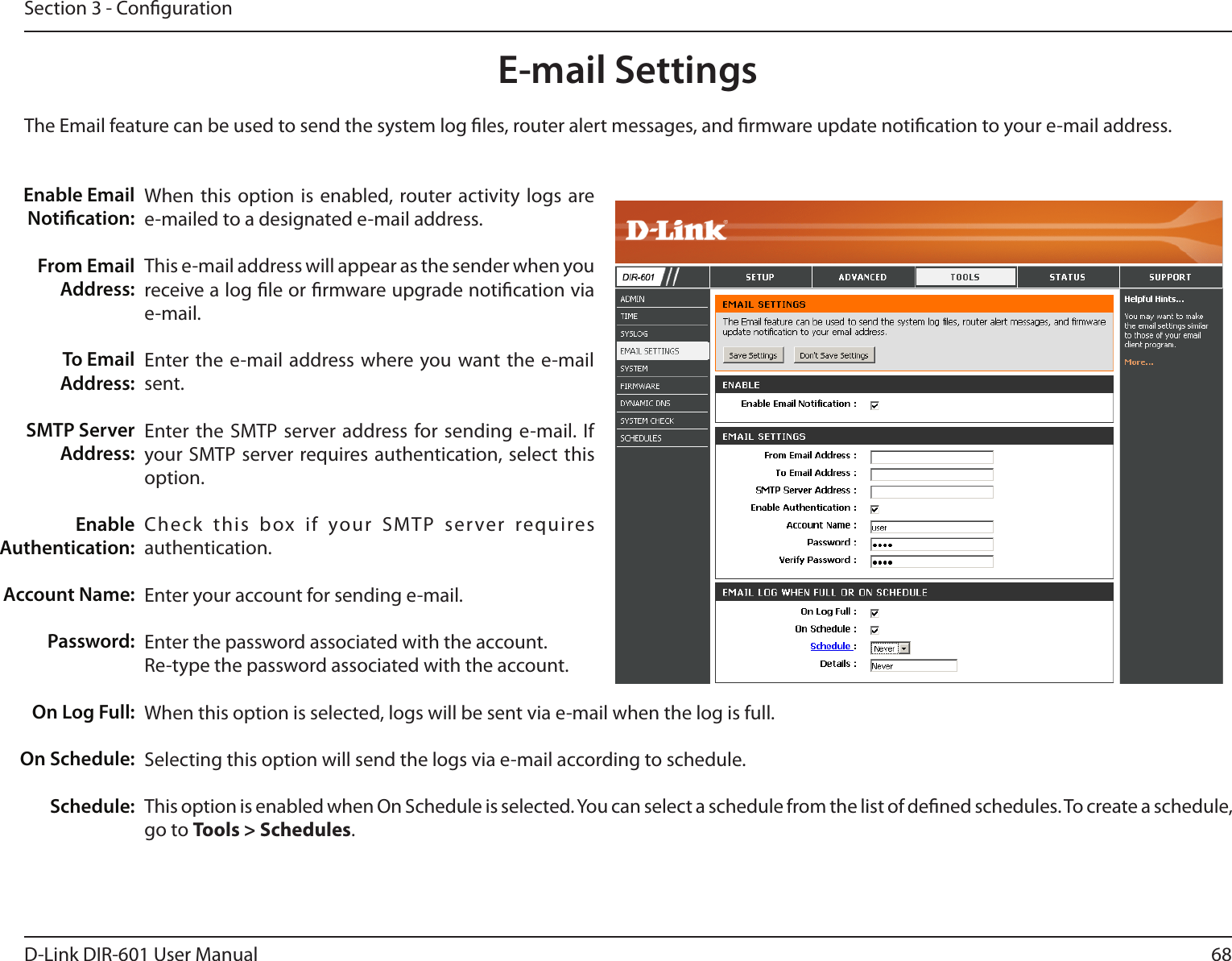 68D-Link DIR-601 User ManualSection 3 - CongurationE-mail SettingsThe Email feature can be used to send the system log les, router alert messages, and rmware update notication to your e-mail address. Enable Email Notication: From Email Address:To Email Address:SMTP Server Address:Enable Authentication:Account Name:Password:On Log Full:On Schedule:Schedule:When  this  option  is  enabled, router activity logs  are e-mailed to a designated e-mail address.This e-mail address will appear as the sender when you receive a log le or rmware upgrade notication via e-mail.Enter the e-mail address where you want the e-mail sent. Enter the SMTP server address for sending e-mail. If your SMTP server requires authentication, select  this option.Check  this  box  if  your  SMTP  server  requires authentication. Enter your account for sending e-mail.Enter the password associated with the account. Re-type the password associated with the account.When this option is selected, logs will be sent via e-mail when the log is full.Selecting this option will send the logs via e-mail according to schedule.This option is enabled when On Schedule is selected. You can select a schedule from the list of dened schedules. To create a schedule, go to Tools&gt;Schedules.