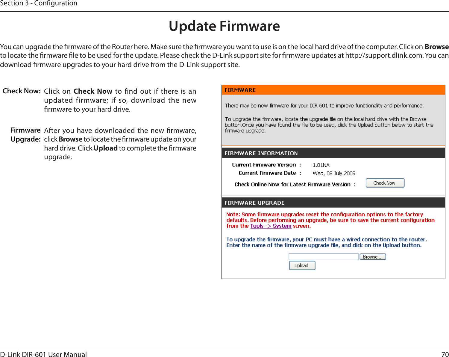 70D-Link DIR-601 User ManualSection 3 - CongurationClick on  Check  Now to  find out if  there is an updated firmware; if so, download the  new rmware to your hard drive.After you have downloaded  the new  rmware, click Browse to locate the rmware update on your hard drive. Click Upload to complete the rmware upgrade.Check Now: Firmware Upgrade:Update FirmwareYou can upgrade the rmware of the Router here. Make sure the rmware you want to use is on the local hard drive of the computer. Click on Browse to locate the rmware le to be used for the update. Please check the D-Link support site for rmware updates at http://support.dlink.com. You can download rmware upgrades to your hard drive from the D-Link support site.