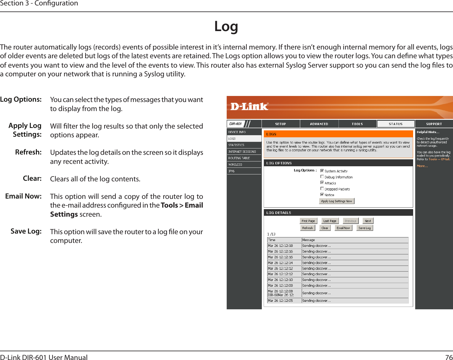 76D-Link DIR-601 User ManualSection 3 - CongurationLogLog Options:Apply Log Settings:Refresh:Clear:Email Now:Save Log:You can select the types of messages that you want to display from the log. Will lter the log results so that only the selected options appear.Updates the log details on the screen so it displays any recent activity.Clears all of the log contents.This option will send a copy of the router log to the e-mail address congured in the Tools&gt;EmailSettings screen.This option will save the router to a log le on your computer.The router automatically logs (records) events of possible interest in it’s internal memory. If there isn’t enough internal memory for all events, logs of older events are deleted but logs of the latest events are retained. The Logs option allows you to view the router logs. You can dene what types of events you want to view and the level of the events to view. This router also has external Syslog Server support so you can send the log les to a computer on your network that is running a Syslog utility.