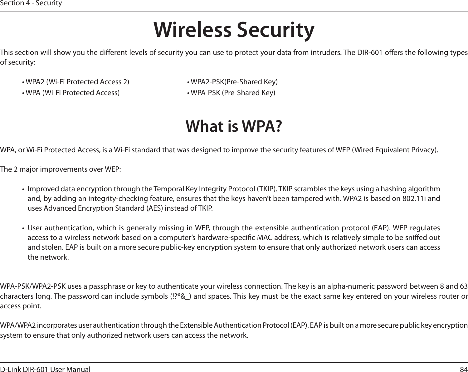 84D-Link DIR-601 User ManualSection 4 - SecurityWireless SecurityThis section will show you the dierent levels of security you can use to protect your data from intruders. The DIR-601 oers the following types of security:• WPA2 (Wi-Fi Protected Access 2)       • WPA2-PSK(Pre-Shared Key)• WPA (Wi-Fi Protected Access)      • WPA-PSK (Pre-Shared Key)What is WPA?WPA, or Wi-Fi Protected Access, is a Wi-Fi standard that was designed to improve the security features of WEP (Wired Equivalent Privacy).  The 2 major improvements over WEP: •  Improved data encryption through the Temporal Key Integrity Protocol (TKIP). TKIP scrambles the keys using a hashing algorithm and, by adding an integrity-checking feature, ensures that the keys haven’t been tampered with. WPA2 is based on 802.11i and uses Advanced Encryption Standard (AES) instead of TKIP.•  User authentication, which  is generally missing  in WEP, through the extensible authentication  protocol (EAP). WEP regulates access to a wireless network based on a computer’s hardware-specic MAC address, which is relatively simple to be snied out and stolen. EAP is built on a more secure public-key encryption system to ensure that only authorized network users can access the network.WPA-PSK/WPA2-PSK uses a passphrase or key to authenticate your wireless connection. The key is an alpha-numeric password between 8 and 63 characters long. The password can include symbols (!?*&amp;_) and spaces. This key must be the exact same key entered on your wireless router or access point.WPA/WPA2 incorporates user authentication through the Extensible Authentication Protocol (EAP). EAP is built on a more secure public key encryption system to ensure that only authorized network users can access the network.