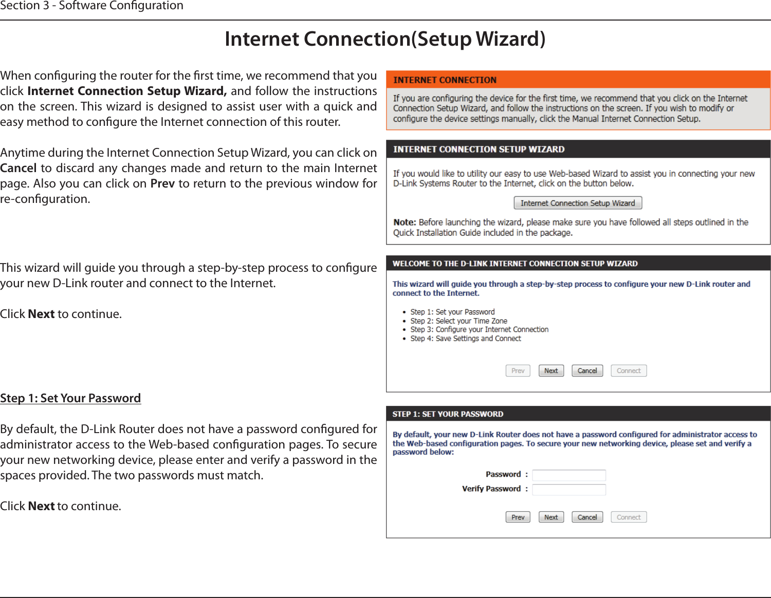 Section 3 - Software CongurationInternet Connection(Setup Wizard)When conguring the router for the rst time, we recommend that you click Internet Connection Setup Wizard, and follow the instructions on the screen. This wizard is designed to assist user with a quick and easy method to congure the Internet connection of this router.Anytime during the Internet Connection Setup Wizard, you can click on Cancel to discard any changes made and return to the main Internet page. Also you can click on Prev to return to the previous window for re-conguration.This wizard will guide you through a step-by-step process to congure your new D-Link router and connect to the Internet. Click Next to continue.Step 1: Set Your PasswordBy default, the D-Link Router does not have a password congured for administrator access to the Web-based conguration pages. To secure your new networking device, please enter and verify a password in the spaces provided. The two passwords must match.Click Next to continue.