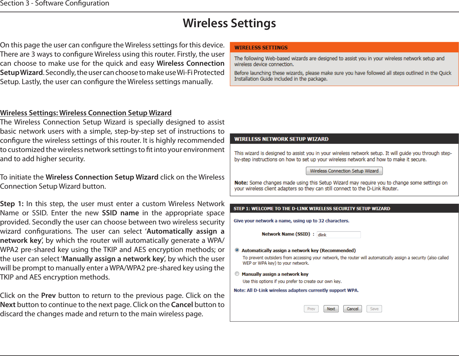 Section 3 - Software CongurationWireless SettingsOn this page the user can congure the Wireless settings for this device. There are 3 ways to congure Wireless using this router. Firstly, the user can choose to make use for the quick and  easy Wireless Connection Setup Wizard. Secondly, the user can choose to make use Wi-Fi Protected Setup. Lastly, the user can congure the Wireless settings manually.Wireless Settings: Wireless Connection Setup WizardThe Wireless  Connection  Setup Wizard  is  specially  designed  to  assist basic network users with a  simple, step-by-step set of  instructions to congure the wireless settings of this router. It is highly recommended to customized the wireless network settings to t into your environment and to add higher security.To initiate the Wireless Connection Setup Wizard click on the Wireless Connection Setup Wizard button.Step  1:  In  this  step,  the  user  must  enter  a  custom  Wireless  Network Name  or  SSID.  Enter  the  new  SSID  name  in  the  appropriate  space provided. Secondly the user can choose between two wireless security wizard  congurations.  The  user  can  select  ‘Automatically  assign  a network key’, by which the router will automatically generate a WPA/WPA2 pre-shared key using the TKIP and AES encryption methods; or the user can select ‘Manually assign a network key’, by which the user will be prompt to manually enter a WPA/WPA2 pre-shared key using the TKIP and AES encryption methods.Click on the Prev button to return to the previous page. Click on the Next button to continue to the next page. Click on the Cancel button to discard the changes made and return to the main wireless page.