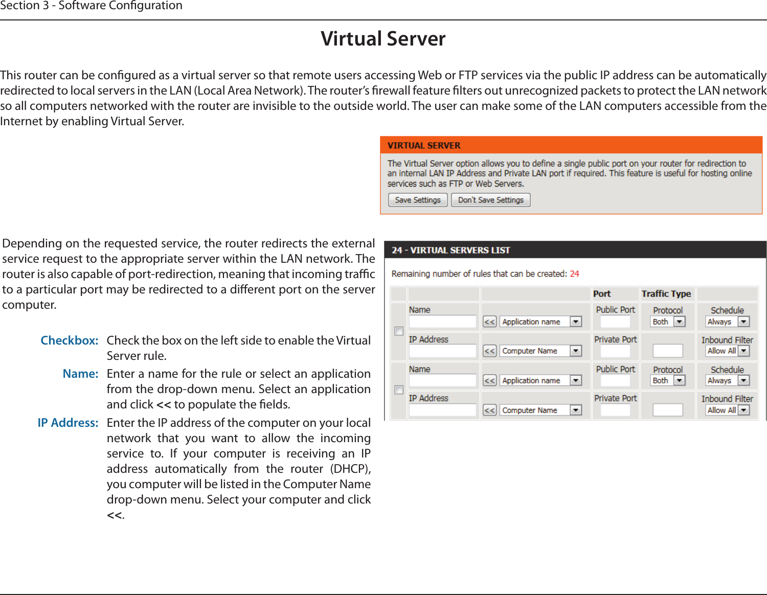 Section 3 - Software CongurationVirtual ServerThis router can be congured as a virtual server so that remote users accessing Web or FTP services via the public IP address can be automatically redirected to local servers in the LAN (Local Area Network). The router’s rewall feature lters out unrecognized packets to protect the LAN network so all computers networked with the router are invisible to the outside world. The user can make some of the LAN computers accessible from the Internet by enabling Virtual Server. Depending on the requested service, the router redirects the external service request to the appropriate server within the LAN network. The router is also capable of port-redirection, meaning that incoming trac to a particular port may be redirected to a dierent port on the server computer.Checkbox: Check the box on the left side to enable the Virtual Server rule.Name: Enter a name for the rule or select an application from the drop-down menu. Select an application and click &lt;&lt; to populate the elds.IP Address: Enter the IP address of the computer on your local network  that  you  want  to  allow  the  incoming service  to.  If  your  computer  is  receiving  an  IP address  automatically  from  the  router  (DHCP), you computer will be listed in the Computer Name drop-down menu. Select your computer and click &lt;&lt;.
