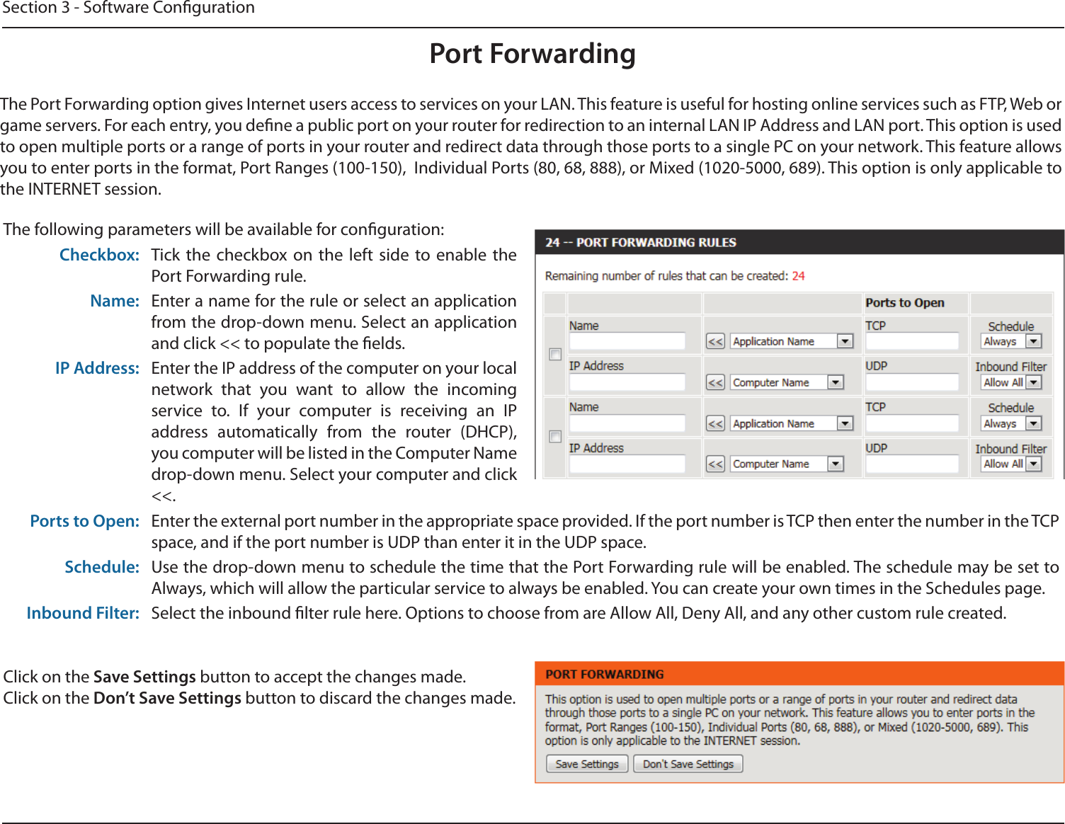 Section 3 - Software CongurationPort ForwardingThe Port Forwarding option gives Internet users access to services on your LAN. This feature is useful for hosting online services such as FTP, Web or game servers. For each entry, you dene a public port on your router for redirection to an internal LAN IP Address and LAN port. This option is used to open multiple ports or a range of ports in your router and redirect data through those ports to a single PC on your network. This feature allows you to enter ports in the format, Port Ranges (100-150),  Individual Ports (80, 68, 888), or Mixed (1020-5000, 689). This option is only applicable to the INTERNET session.The following parameters will be available for conguration:Checkbox: Tick the  checkbox on  the  left  side  to  enable  the Port Forwarding rule.Name: Enter a name for the rule or select an application from the drop-down menu. Select an application and click &lt;&lt; to populate the elds.IP Address: Enter the IP address of the computer on your local network  that  you  want  to  allow  the  incoming service  to.  If  your  computer  is  receiving  an  IP address  automatically  from  the  router  (DHCP), you computer will be listed in the Computer Name drop-down menu. Select your computer and click &lt;&lt;.Ports to Open: Enter the external port number in the appropriate space provided. If the port number is TCP then enter the number in the TCP space, and if the port number is UDP than enter it in the UDP space.Schedule: Use the drop-down menu to schedule the time that the Port Forwarding rule will be enabled. The schedule may be set to Always, which will allow the particular service to always be enabled. You can create your own times in the Schedules page.Inbound Filter: Select the inbound lter rule here. Options to choose from are Allow All, Deny All, and any other custom rule created.Click on the Save Settings button to accept the changes made.Click on the Don’t Save Settings button to discard the changes made.