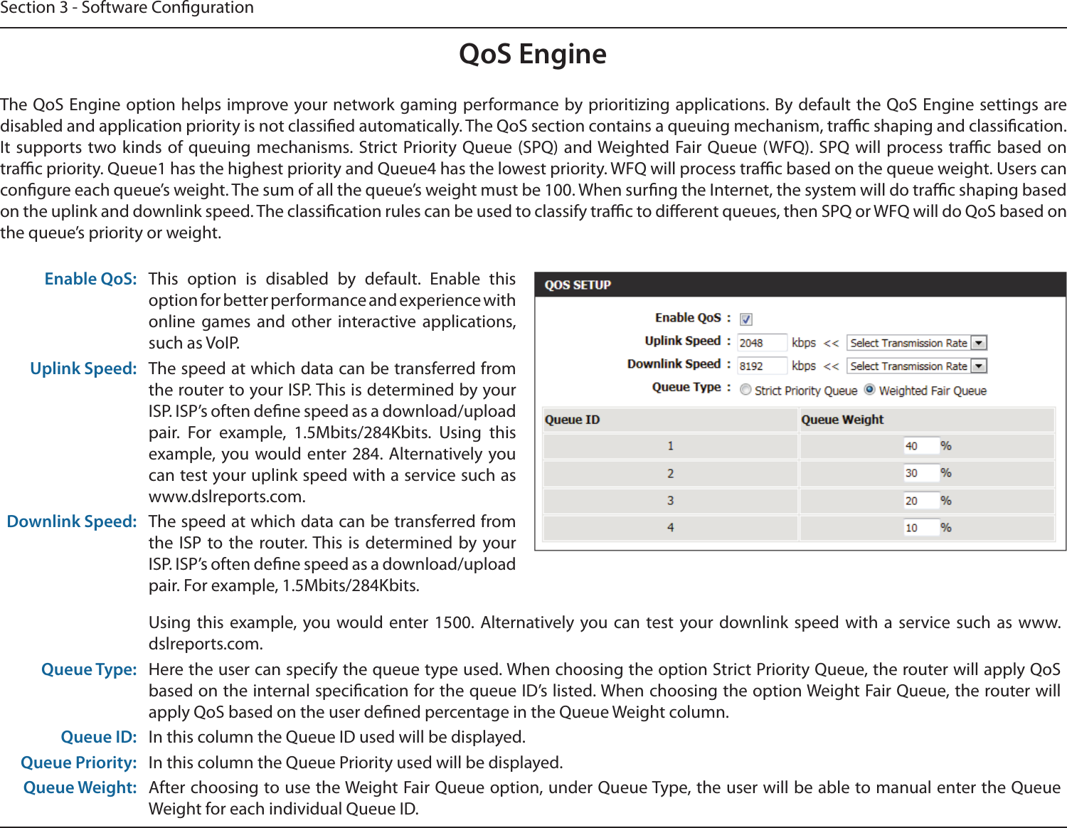 Section 3 - Software CongurationQoS EngineThe QoS Engine option helps improve your network gaming performance by prioritizing applications. By default the QoS Engine settings are disabled and application priority is not classied automatically. The QoS section contains a queuing mechanism, trac shaping and classication. It  supports  two kinds of  queuing  mechanisms. Strict Priority Queue (SPQ)  and Weighted Fair Queue (WFQ). SPQ  will  process trac based on trac priority. Queue1 has the highest priority and Queue4 has the lowest priority. WFQ will process trac based on the queue weight. Users can congure each queue’s weight. The sum of all the queue’s weight must be 100. When surng the Internet, the system will do trac shaping based on the uplink and downlink speed. The classication rules can be used to classify trac to dierent queues, then SPQ or WFQ will do QoS based on the queue’s priority or weight.Enable QoS: This  option  is  disabled  by  default.  Enable  this option for better performance and experience with online  games  and  other  interactive  applications, such as VoIP.Uplink Speed: The speed at which data can be transferred from the router to your ISP. This is determined by your ISP. ISP’s often dene speed as a download/upload pair.  For  example,  1.5Mbits/284Kbits.  Using  this example, you would enter 284.  Alternatively you can test your uplink speed with a service such as www.dslreports.com.Downlink Speed: The speed at which data can be transferred from the ISP to the router. This  is determined by your ISP. ISP’s often dene speed as a download/upload pair. For example, 1.5Mbits/284Kbits. Using this  example, you would enter 1500.  Alternatively you  can  test your downlink speed  with  a  service  such  as  www.dslreports.com.Queue Type: Here the user can specify the queue type used. When choosing the option Strict Priority Queue, the router will apply QoS based on the internal specication for the queue ID’s listed. When choosing the option Weight Fair Queue, the router will apply QoS based on the user dened percentage in the Queue Weight column.Queue ID: In this column the Queue ID used will be displayed.Queue Priority: In this column the Queue Priority used will be displayed.Queue Weight: After choosing to use the Weight Fair Queue option, under Queue Type, the user will be able to manual enter the Queue Weight for each individual Queue ID.