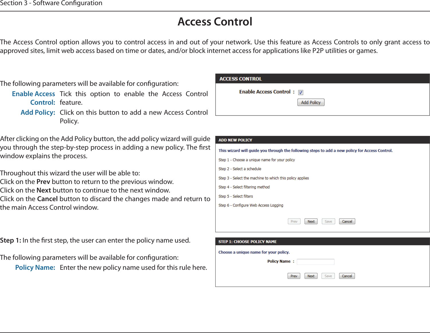Section 3 - Software CongurationAccess ControlThe Access Control option allows you to control access in and out of your network. Use this feature as Access Controls to only grant access to approved sites, limit web access based on time or dates, and/or block internet access for applications like P2P utilities or games.The following parameters will be available for conguration:Enable Access Control:Tick  this  option  to  enable  the  Access  Control feature.Add Policy: Click on this button to add a new Access Control Policy.After clicking on the Add Policy button, the add policy wizard will guide you through the step-by-step process in adding a new policy. The rst window explains the process.Throughout this wizard the user will be able to:Click on the Prev button to return to the previous window.Click on the Next button to continue to the next window.Click on the Cancel button to discard the changes made and return to the main Access Control window.Step 1: In the rst step, the user can enter the policy name used.The following parameters will be available for conguration:Policy Name: Enter the new policy name used for this rule here.