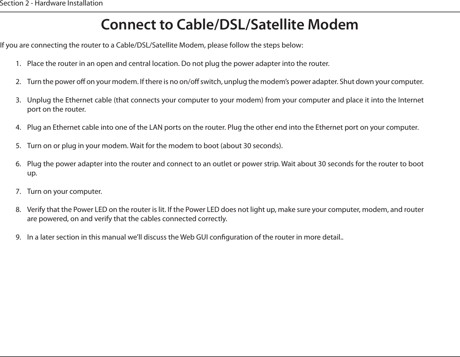 Section 2 - Hardware InstallationConnect to Cable/DSL/Satellite ModemIf you are connecting the router to a Cable/DSL/Satellite Modem, please follow the steps below:1.  Place the router in an open and central location. Do not plug the power adapter into the router.2.  Turn the power o on your modem. If there is no on/o switch, unplug the modem’s power adapter. Shut down your computer.3.  Unplug the Ethernet cable (that connects your computer to your modem) from your computer and place it into the Internet port on the router.4.  Plug an Ethernet cable into one of the LAN ports on the router. Plug the other end into the Ethernet port on your computer.5.  Turn on or plug in your modem. Wait for the modem to boot (about 30 seconds).6.  Plug the power adapter into the router and connect to an outlet or power strip. Wait about 30 seconds for the router to boot up.7.  Turn on your computer.8.  Verify that the Power LED on the router is lit. If the Power LED does not light up, make sure your computer, modem, and router are powered, on and verify that the cables connected correctly.9.  In a later section in this manual we’ll discuss the Web GUI conguration of the router in more detail..