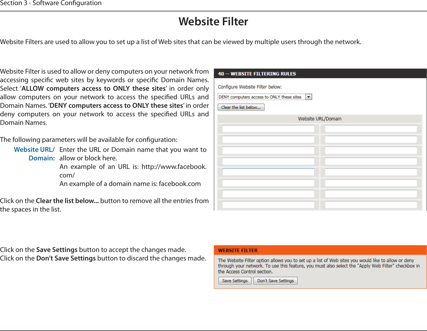 Section 3 - Software CongurationWebsite FilterWebsite Filters are used to allow you to set up a list of Web sites that can be viewed by multiple users through the network.Website Filter is used to allow or deny computers on your network from accessing  specic  web  sites  by  keywords  or  specic  Domain  Names. Select ‘ALLOW  computers  access  to  ONLY  these  sites’  in  order  only allow  computers  on  your  network  to  access  the  specied  URLs  and Domain Names. ‘DENY computers access to ONLY these sites’ in order deny  computers  on  your  network  to  access  the  specied  URLs  and Domain Names.The following parameters will be available for conguration:Website URL/Domain:Enter the URL or Domain name that you want to allow or block here.An  example  of  an  URL  is:  http://www.facebook.com/An example of a domain name is: facebook.comClick on the Clear the list below... button to remove all the entries from the spaces in the list.Click on the Save Settings button to accept the changes made.Click on the Don’t Save Settings button to discard the changes made.