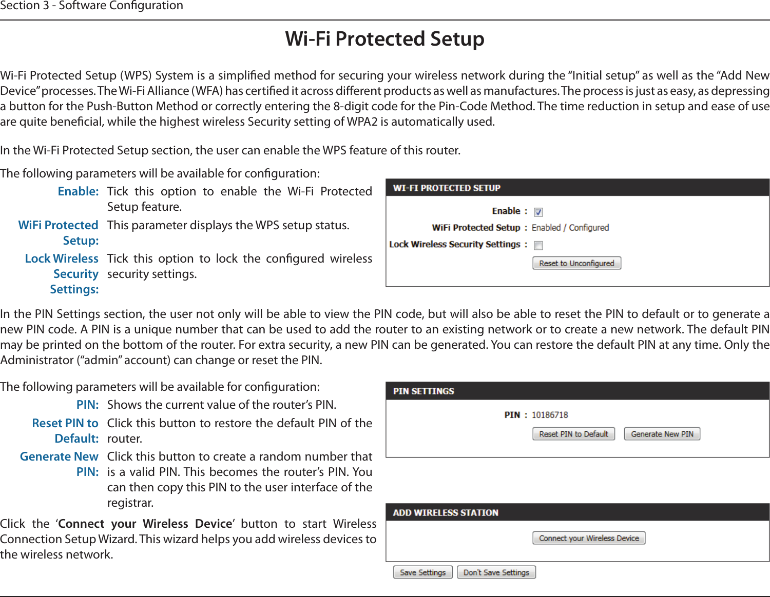 Section 3 - Software CongurationWi-Fi Protected SetupWi-Fi Protected Setup (WPS) System is a simplied method for securing your wireless network during the “Initial setup” as well as the “Add New Device” processes. The Wi-Fi Alliance (WFA) has certied it across dierent products as well as manufactures. The process is just as easy, as depressing a button for the Push-Button Method or correctly entering the 8-digit code for the Pin-Code Method. The time reduction in setup and ease of use are quite benecial, while the highest wireless Security setting of WPA2 is automatically used.The following parameters will be available for conguration:Enable: Tick  this  option  to  enable  the  Wi-Fi  Protected Setup feature.WiFi Protected Setup:This parameter displays the WPS setup status.Lock Wireless Security Settings:Tick  this  option  to  lock  the  congured  wireless security settings.In the PIN Settings section, the user not only will be able to view the PIN code, but will also be able to reset the PIN to default or to generate a new PIN code. A PIN is a unique number that can be used to add the router to an existing network or to create a new network. The default PIN may be printed on the bottom of the router. For extra security, a new PIN can be generated. You can restore the default PIN at any time. Only the Administrator (“admin” account) can change or reset the PIN.In the Wi-Fi Protected Setup section, the user can enable the WPS feature of this router. The following parameters will be available for conguration:PIN: Shows the current value of the router’s PIN.Reset PIN to Default:Click this button to restore the default PIN of the router.Generate New PIN:Click this button to create a random number that is a valid PIN. This  becomes the router’s PIN. You can then copy this PIN to the user interface of the registrar.Click  the  ‘Connect  your  Wireless  Device’  button  to  start  Wireless Connection Setup Wizard. This wizard helps you add wireless devices to the wireless network.