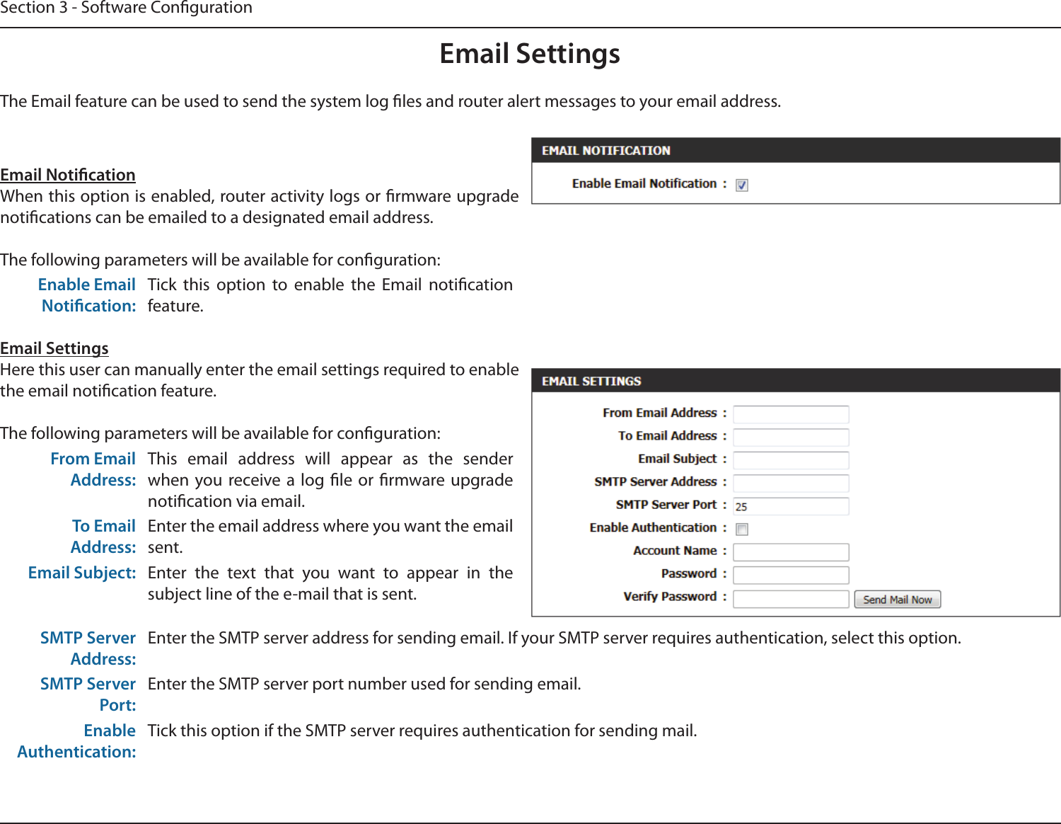Section 3 - Software CongurationEmail SettingsEmail NoticationWhen this option is enabled, router activity logs or rmware upgrade notications can be emailed to a designated email address.The following parameters will be available for conguration:Enable Email Notication:Tick  this  option  to  enable  the  Email  notication feature.Email SettingsHere this user can manually enter the email settings required to enable the email notication feature.The following parameters will be available for conguration:From Email Address:This  email  address  will  appear  as  the  sender when you  receive a log le or  rmware  upgrade notication via email.To Email Address:Enter the email address where you want the email sent.Email Subject: Enter  the  text  that  you  want  to  appear  in  the subject line of the e-mail that is sent.SMTP Server Address:Enter the SMTP server address for sending email. If your SMTP server requires authentication, select this option.SMTP Server Port:Enter the SMTP server port number used for sending email. Enable Authentication:Tick this option if the SMTP server requires authentication for sending mail.The Email feature can be used to send the system log les and router alert messages to your email address.