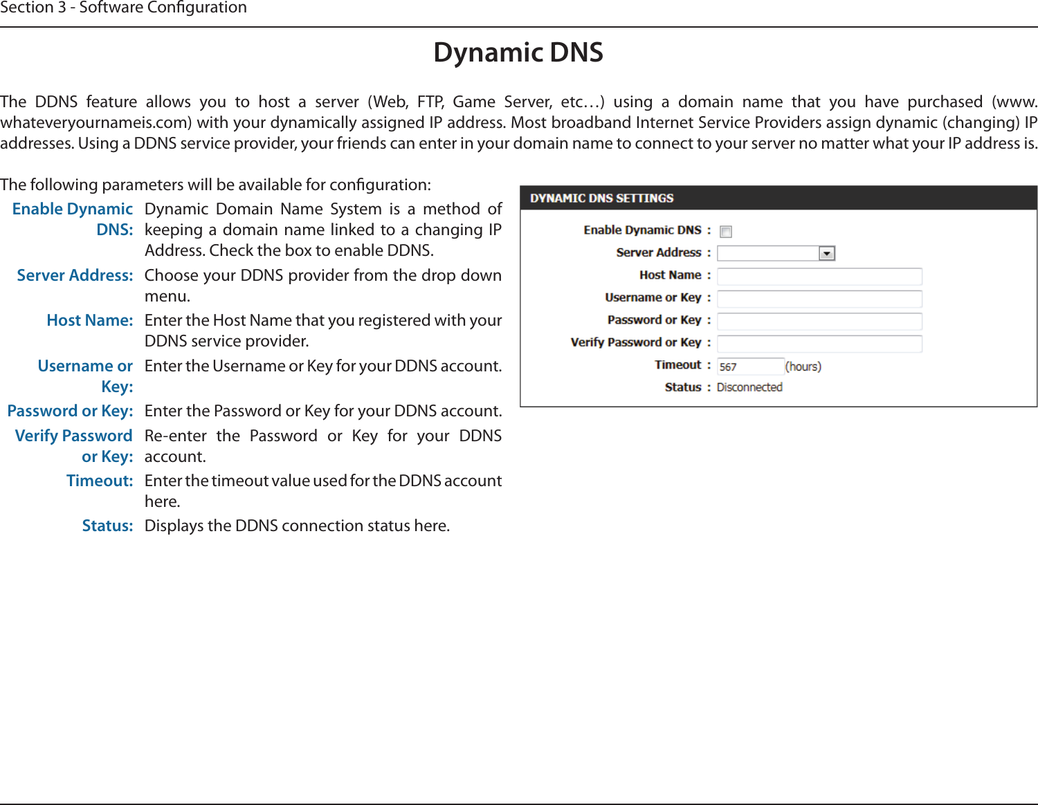 Section 3 - Software CongurationDynamic DNSThe  DDNS  feature  allows  you  to  host  a  server  (Web,  FTP,  Game  Server,  etc…)  using  a  domain  name  that  you  have  purchased  (www.whateveryournameis.com) with your dynamically assigned IP address. Most broadband Internet Service Providers assign dynamic (changing) IP addresses. Using a DDNS service provider, your friends can enter in your domain name to connect to your server no matter what your IP address is.The following parameters will be available for conguration:Enable Dynamic DNS:Dynamic  Domain  Name  System  is  a  method  of keeping a  domain  name  linked  to  a changing IP Address. Check the box to enable DDNS.Server Address: Choose your DDNS provider from the drop down menu.Host Name: Enter the Host Name that you registered with your DDNS service provider.Username or Key:Enter the Username or Key for your DDNS account.Password or Key: Enter the Password or Key for your DDNS account.Verify Password or Key:Re-enter  the  Password  or  Key  for  your  DDNS account.Timeout: Enter the timeout value used for the DDNS account here.Status: Displays the DDNS connection status here.