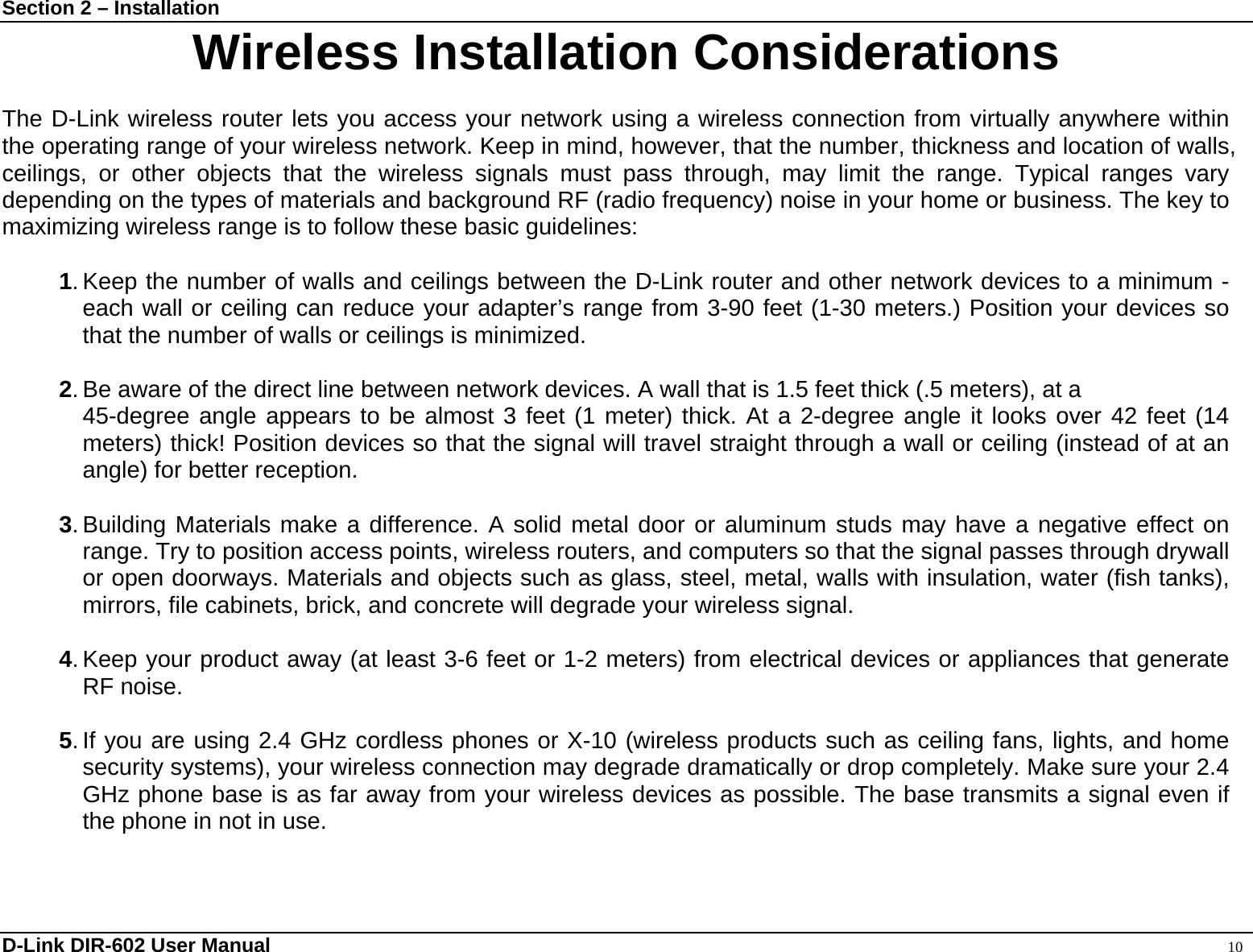 Section 2 – Installation  D-Link DIR-602 User Manual                                                                                               10 Wireless Installation Considerations  The D-Link wireless router lets you access your network using a wireless connection from virtually anywhere within the operating range of your wireless network. Keep in mind, however, that the number, thickness and location of walls, ceilings, or other objects that the wireless signals must pass through, may limit the range. Typical ranges vary depending on the types of materials and background RF (radio frequency) noise in your home or business. The key to maximizing wireless range is to follow these basic guidelines:  1. Keep the number of walls and ceilings between the D-Link router and other network devices to a minimum - each wall or ceiling can reduce your adapter’s range from 3-90 feet (1-30 meters.) Position your devices so that the number of walls or ceilings is minimized.  2. Be aware of the direct line between network devices. A wall that is 1.5 feet thick (.5 meters), at a   45-degree angle appears to be almost 3 feet (1 meter) thick. At a 2-degree angle it looks over 42 feet (14 meters) thick! Position devices so that the signal will travel straight through a wall or ceiling (instead of at an angle) for better reception.  3. Building Materials make a difference. A solid metal door or aluminum studs may have a negative effect on range. Try to position access points, wireless routers, and computers so that the signal passes through drywall or open doorways. Materials and objects such as glass, steel, metal, walls with insulation, water (fish tanks), mirrors, file cabinets, brick, and concrete will degrade your wireless signal.  4. Keep your product away (at least 3-6 feet or 1-2 meters) from electrical devices or appliances that generate RF noise.  5. If you are using 2.4 GHz cordless phones or X-10 (wireless products such as ceiling fans, lights, and home security systems), your wireless connection may degrade dramatically or drop completely. Make sure your 2.4 GHz phone base is as far away from your wireless devices as possible. The base transmits a signal even if the phone in not in use. 