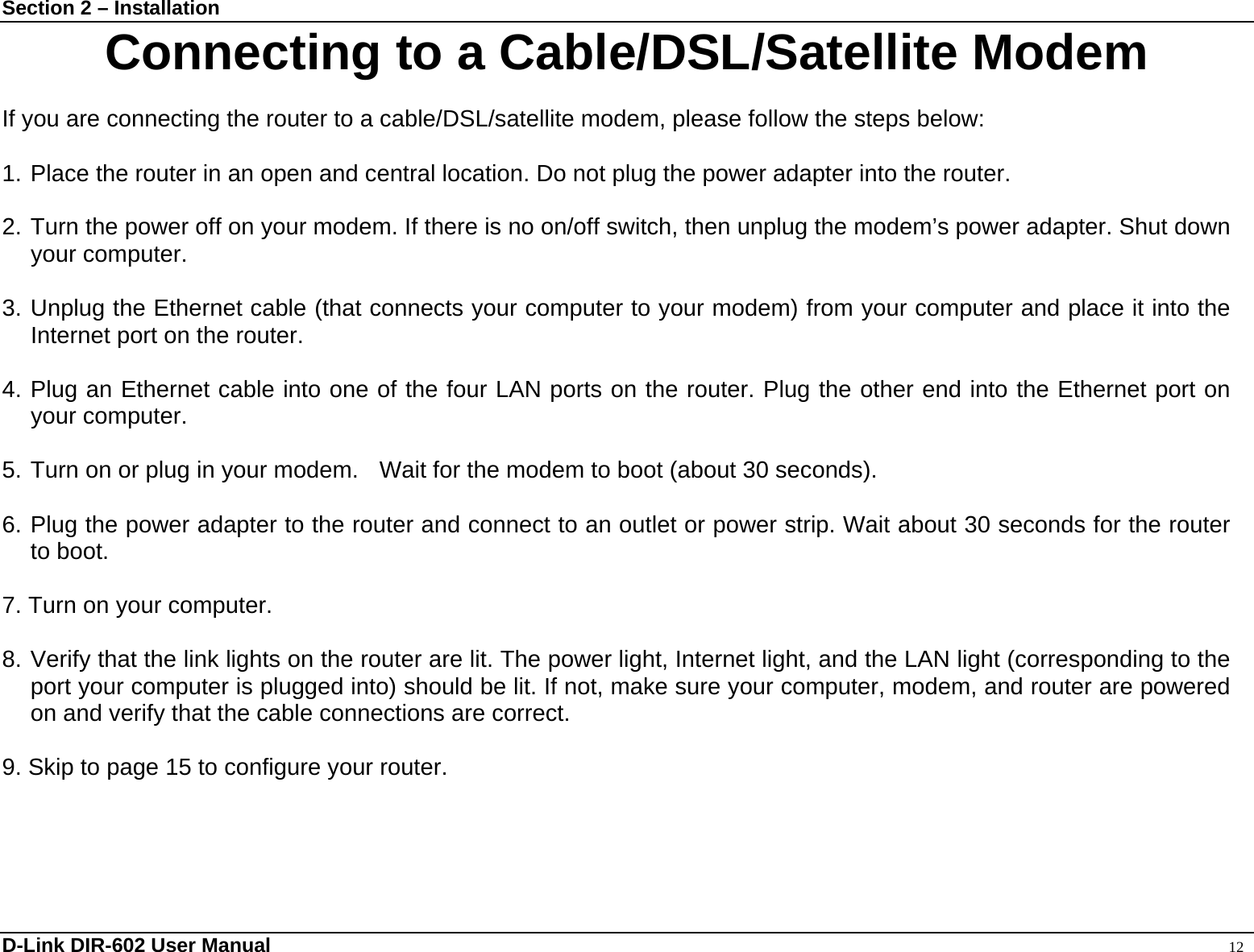 Section 2 – Installation  D-Link DIR-602 User Manual                                                                                               12 Connecting to a Cable/DSL/Satellite Modem  If you are connecting the router to a cable/DSL/satellite modem, please follow the steps below:  1. Place the router in an open and central location. Do not plug the power adapter into the router.    2. Turn the power off on your modem. If there is no on/off switch, then unplug the modem’s power adapter. Shut down your computer.  3. Unplug the Ethernet cable (that connects your computer to your modem) from your computer and place it into the Internet port on the router.      4. Plug an Ethernet cable into one of the four LAN ports on the router. Plug the other end into the Ethernet port on your computer.  5. Turn on or plug in your modem.    Wait for the modem to boot (about 30 seconds).    6. Plug the power adapter to the router and connect to an outlet or power strip. Wait about 30 seconds for the router to boot.    7. Turn on your computer.    8. Verify that the link lights on the router are lit. The power light, Internet light, and the LAN light (corresponding to the port your computer is plugged into) should be lit. If not, make sure your computer, modem, and router are powered on and verify that the cable connections are correct.    9. Skip to page 15 to configure your router.    