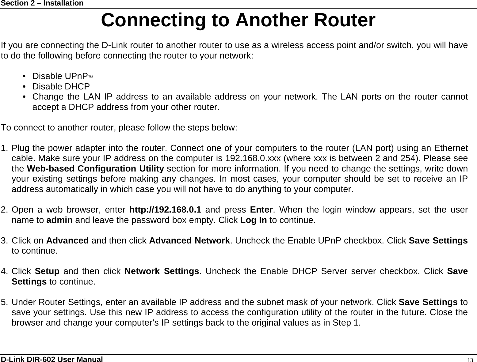 Section 2 – Installation  D-Link DIR-602 User Manual                                                                                               13 Connecting to Another Router  If you are connecting the D-Link router to another router to use as a wireless access point and/or switch, you will have to do the following before connecting the router to your network:  • Disable UPnP™ • Disable DHCP •  Change the LAN IP address to an available address on your network. The LAN ports on the router cannot accept a DHCP address from your other router.  To connect to another router, please follow the steps below:  1. Plug the power adapter into the router. Connect one of your computers to the router (LAN port) using an Ethernet cable. Make sure your IP address on the computer is 192.168.0.xxx (where xxx is between 2 and 254). Please see the Web-based Configuration Utility section for more information. If you need to change the settings, write down your existing settings before making any changes. In most cases, your computer should be set to receive an IP address automatically in which case you will not have to do anything to your computer.  2. Open a web browser, enter http://192.168.0.1 and press Enter. When the login window appears, set the user name to admin and leave the password box empty. Click Log In to continue.  3. Click on Advanced and then click Advanced Network. Uncheck the Enable UPnP checkbox. Click Save Settings to continue.    4. Click Setup and then click Network Settings. Uncheck the Enable DHCP Server server checkbox. Click Save Settings to continue.  5. Under Router Settings, enter an available IP address and the subnet mask of your network. Click Save Settings to save your settings. Use this new IP address to access the configuration utility of the router in the future. Close the browser and change your computer’s IP settings back to the original values as in Step 1.  