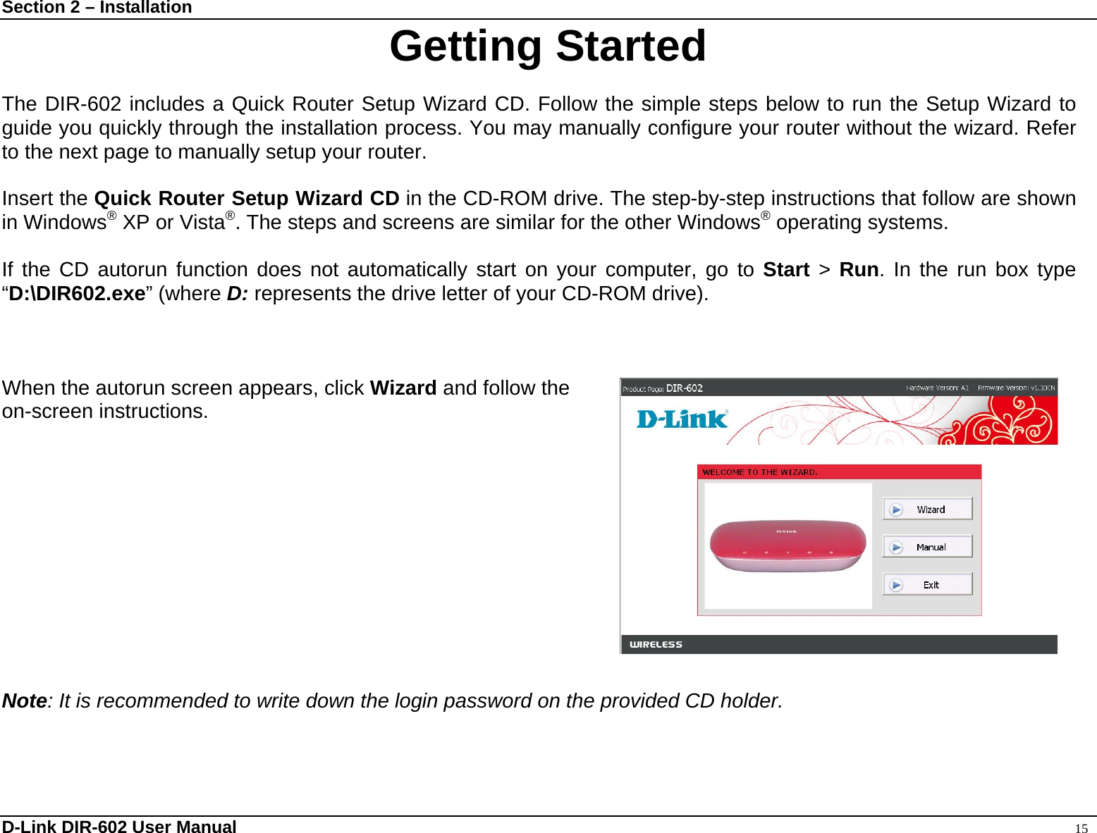 Section 2 – Installation  Getting Started  The DIR-602 includes a Quick Router Setup Wizard CD. Follow the simple steps below to run the Setup Wizard to guide you quickly through the installation process. You may manually configure your router without the wizard. Refer to the next page to manually setup your router.  Insert the Quick Router Setup Wizard CD in the CD-ROM drive. The step-by-step instructions that follow are shown in Windows® XP or Vista®. The steps and screens are similar for the other Windows® operating systems.  If the CD autorun function does not automatically start on your computer, go to Start &gt; Run. In the run box type “D:\DIR602.exe” (where D: represents the drive letter of your CD-ROM drive).    When the autorun screen appears, click Wizard and follow the   on-screen instructions.               Note: It is recommended to write down the login password on the provided CD holder. D-Link DIR-602 User Manual                                                                                               15 