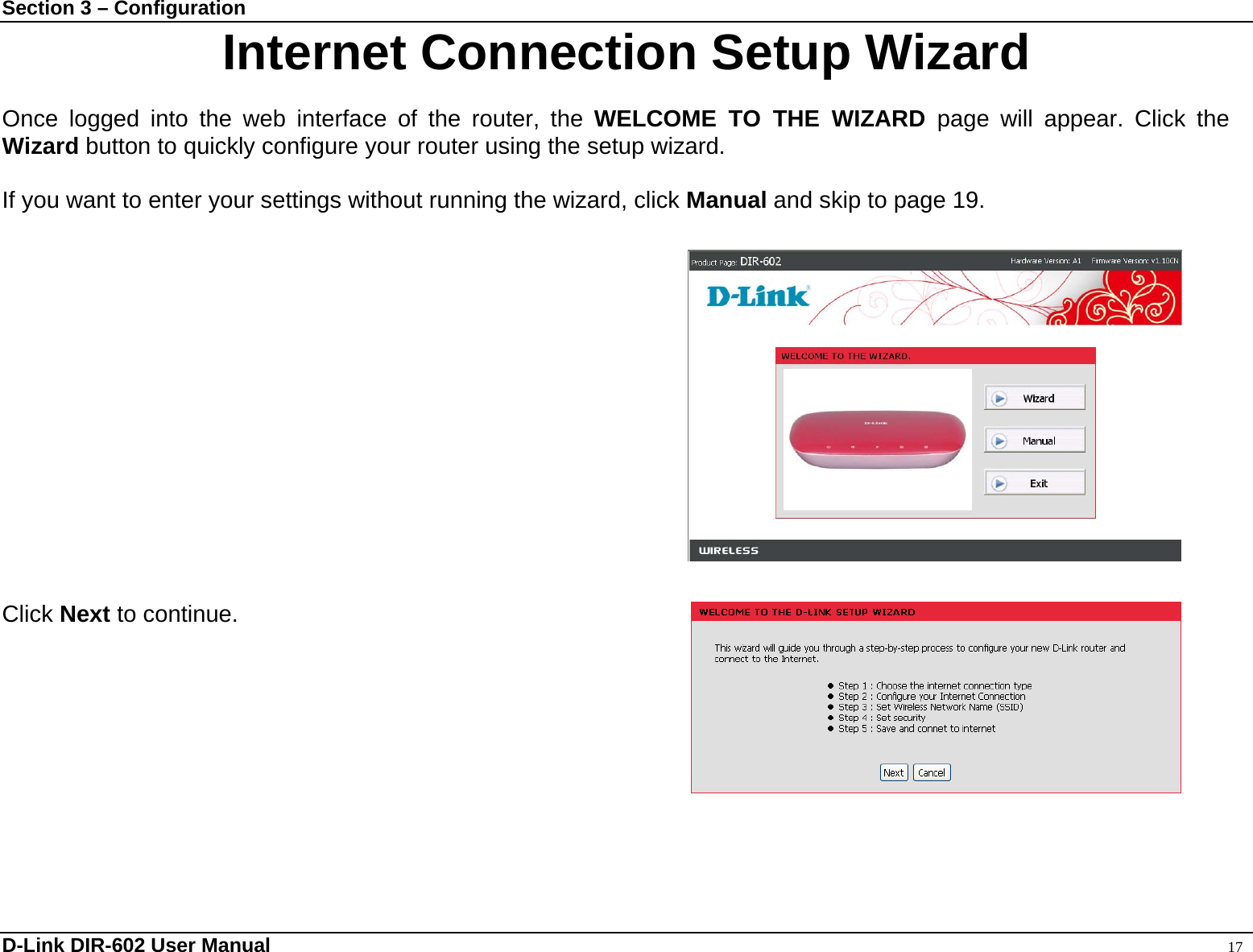 Section 3 – Configuration Internet Connection Setup Wizard  Once logged into the web interface of the router, the WELCOME TO THE WIZARD page will appear. Click the Wizard button to quickly configure your router using the setup wizard.  If you want to enter your settings without running the wizard, click Manual and skip to page 19.                Click Next to continue.    D-Link DIR-602 User Manual                                                                                               17 