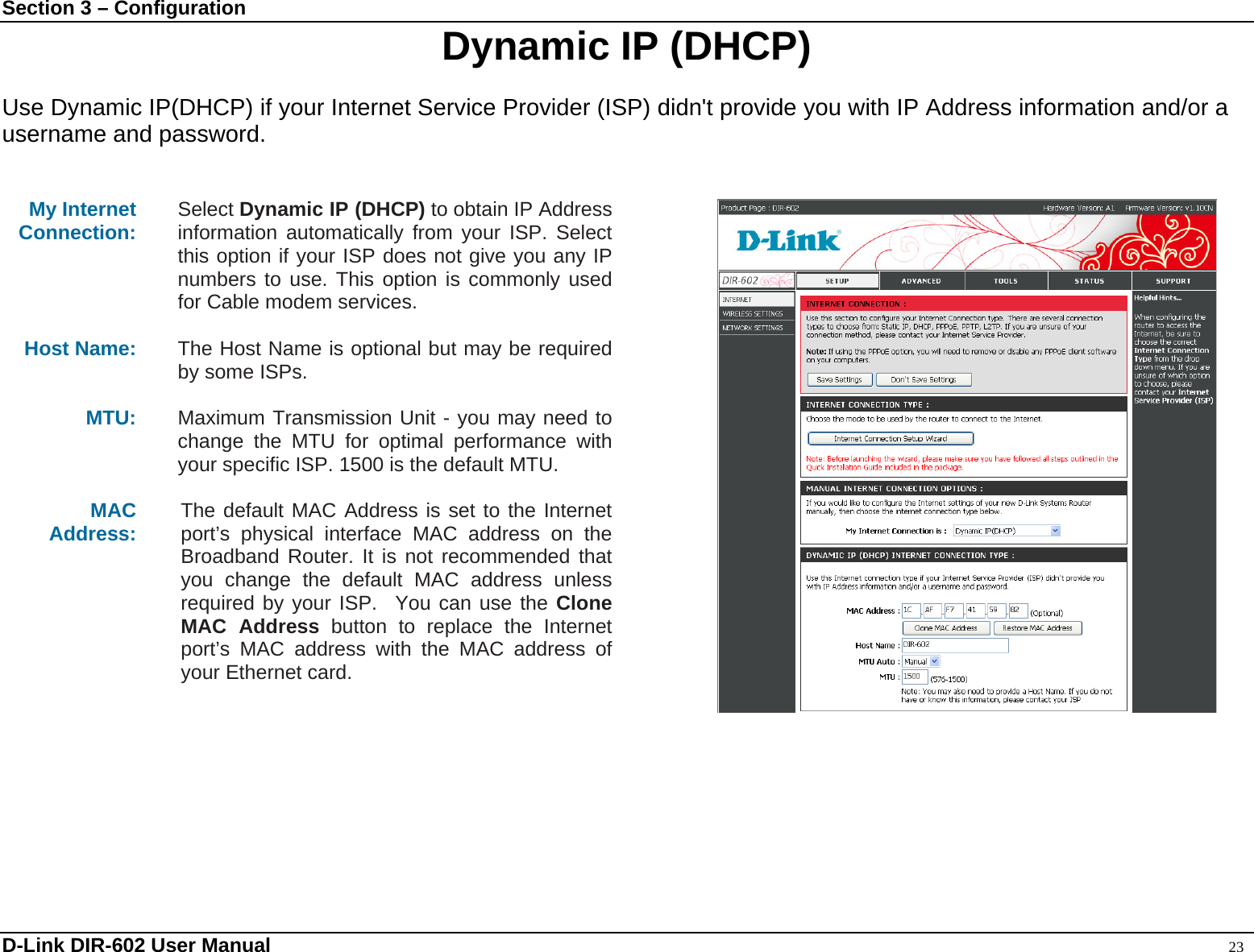 Section 3 – Configuration  Dynamic IP (DHCP)  Use Dynamic IP(DHCP) if your Internet Service Provider (ISP) didn&apos;t provide you with IP Address information and/or a username and password.   My Internet Connection:  Select Dynamic IP (DHCP) to obtain IP Address information automatically from your ISP. Select this option if your ISP does not give you any IP numbers to use. This option is commonly used for Cable modem services.  Host Name:  The Host Name is optional but may be required by some ISPs.    MTU:  Maximum Transmission Unit - you may need to change the MTU for optimal performance with your specific ISP. 1500 is the default MTU.  MAC Address:   The default MAC Address is set to the Internet port’s physical interface MAC address on the Broadband Router. It is not recommended that you change the default MAC address unless required by your ISP.  You can use the Clone MAC Address button to replace the Internet port’s MAC address with the MAC address of your Ethernet card.    D-Link DIR-602 User Manual                                                                                               23 