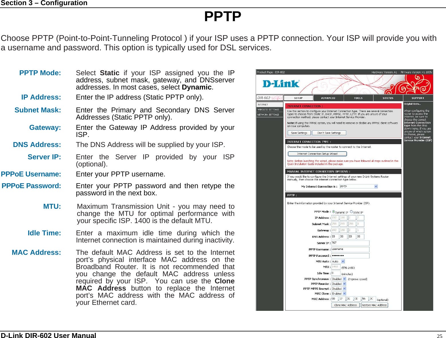 Section 3 – Configuration  PPTP  Choose PPTP (Point-to-Point-Tunneling Protocol ) if your ISP uses a PPTP connection. Your ISP will provide you with a username and password. This option is typically used for DSL services.     PPTP Mode: Select  Static if your ISP assigned you the IP address, subnet mask, gateway, and DNSserver addresses. In most cases, select Dynamic. IP Address: Enter the IP address (Static PPTP only). Subnet Mask: Enter the Primary and Secondary DNS Server Addresses (Static PPTP only). Gateway: Enter the Gateway IP Address provided by your ISP. DNS Address:  The DNS Address will be supplied by your ISP.  Server IP: Enter the Server IP provided by your ISP (optional). PPPoE Username: Enter your PPTP username. PPPoE Password: Enter your PPTP password and then retype the password in the next box. MTU: Maximum Transmission Unit - you may need to change the MTU for optimal performance with your specific ISP. 1400 is the default MTU. Idle Time:  Enter a maximum idle time during which the Internet connection is maintained during inactivity.   MAC Address:  The default MAC Address is set to the Internet port’s physical interface MAC address on the Broadband Router. It is not recommended that you change the default MAC address unless required by your ISP.  You can use the Clone MAC Address button to replace the Internet port’s MAC address with the MAC address of your Ethernet card.   D-Link DIR-602 User Manual                                                                                               25 