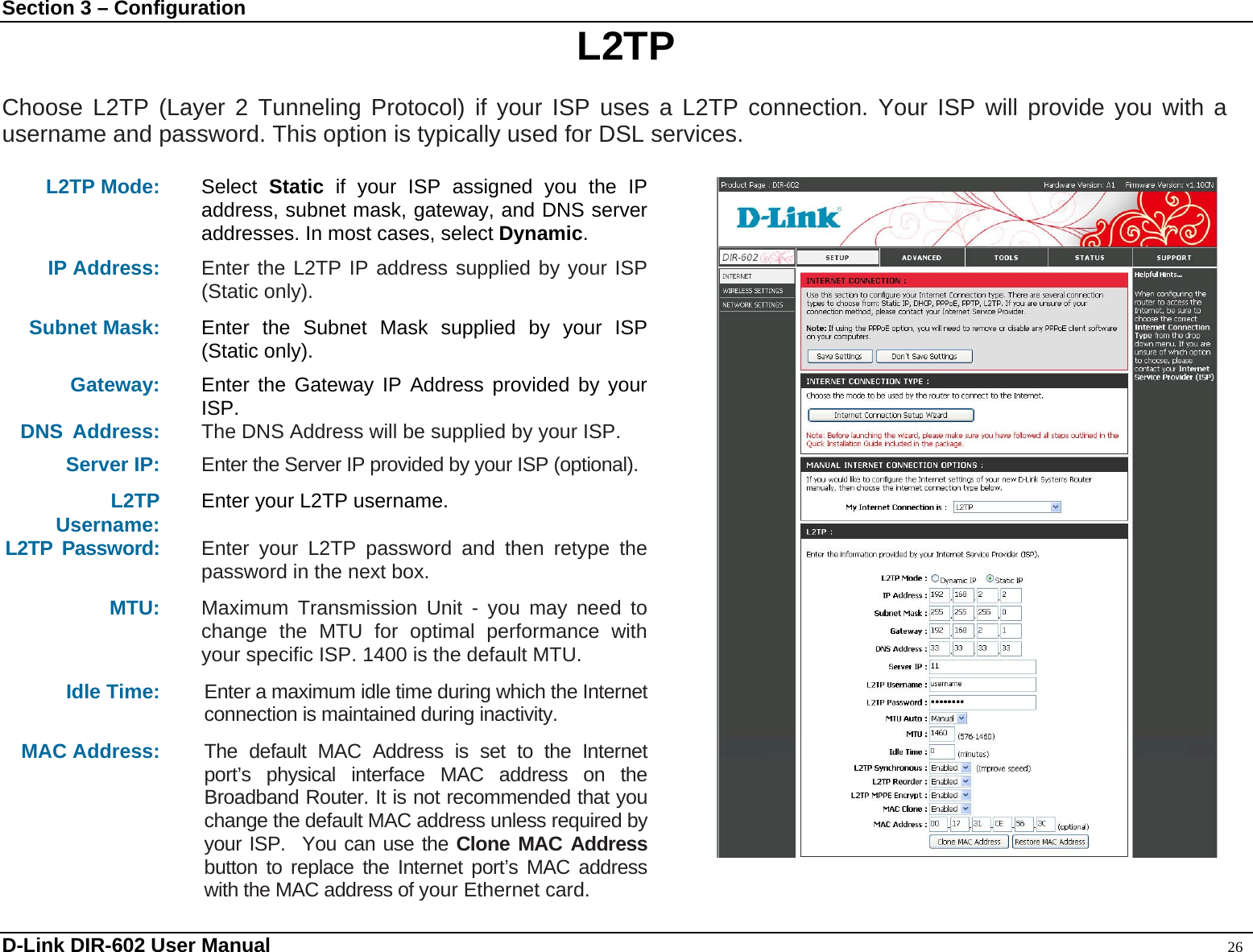 Section 3 – Configuration  L2TP  Choose L2TP (Layer 2 Tunneling Protocol) if your ISP uses a L2TP connection. Your ISP will provide you with a username and password. This option is typically used for DSL services.   L2TP Mode:  Select  Static if your ISP assigned you the IP address, subnet mask, gateway, and DNS server addresses. In most cases, select Dynamic. IP Address: Enter the L2TP IP address supplied by your ISP (Static only).  Subnet Mask: Enter the Subnet Mask supplied by your ISP (Static only). Gateway: Enter the Gateway IP Address provided by your ISP. DNS Address:  The DNS Address will be supplied by your ISP.  Server IP: Enter the Server IP provided by your ISP (optional). L2TP Username: Enter your L2TP username. L2TP Password:  Enter your L2TP password and then retype the password in the next box. MTU: Maximum Transmission Unit - you may need to change the MTU for optimal performance with your specific ISP. 1400 is the default MTU. Idle Time:  Enter a maximum idle time during which the Internet connection is maintained during inactivity. MAC Address:  The default MAC Address is set to the Internet port’s physical interface MAC address on the Broadband Router. It is not recommended that you change the default MAC address unless required by your ISP.  You can use the Clone MAC Address button to replace the Internet port’s MAC address with the MAC address of your Ethernet card.  D-Link DIR-602 User Manual                                                                                               26 