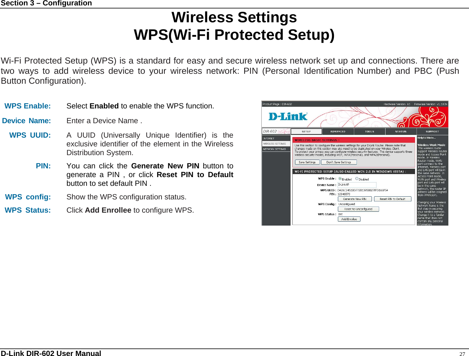 Section 3 – Configuration  Wireless Settings WPS(Wi-Fi Protected Setup)  Wi-Fi Protected Setup (WPS) is a standard for easy and secure wireless network set up and connections. There are two ways to add wireless device to your wireless network: PIN (Personal Identification Number) and PBC (Push Button Configuration).  WPS Enable: Select Enabled to enable the WPS function. Device Name: Enter a Device Name . WPS UUID: A UUID (Universally Unique Identifier) is the exclusive identifier of the element in the Wireless Distribution System. PIN: You can click the Generate New PIN button to generate a PIN , or click Reset PIN to Default button to set default PIN . WPS config:  Show the WPS configuration status.  WPS Status: Click Add Enrollee to configure WPS.   D-Link DIR-602 User Manual                                                                                               27 