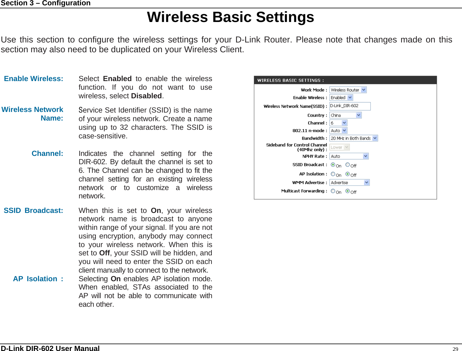 Section 3 – Configuration  Wireless Basic Settings  Use this section to configure the wireless settings for your D-Link Router. Please note that changes made on this section may also need to be duplicated on your Wireless Client.     Enable Wireless:  Select  Enabled to enable the wireless function. If you do not want to use wireless, select Disabled. Wireless Network Name:  Service Set Identifier (SSID) is the name of your wireless network. Create a name using up to 32 characters. The SSID is case-sensitive. Channel:  Indicates the channel setting for the DIR-602. By default the channel is set to 6. The Channel can be changed to fit the channel setting for an existing wireless network or to customize a wireless network. SSID Broadcast:  When this is set to On, your wireless network name is broadcast to anyone within range of your signal. If you are not using encryption, anybody may connect to your wireless network. When this is set to Off, your SSID will be hidden, and you will need to enter the SSID on each client manually to connect to the network. AP Isolation :  Selecting On enables AP isolation mode. When enabled, STAs associated to the AP will not be able to communicate with each other.    D-Link DIR-602 User Manual                                                                                               29 