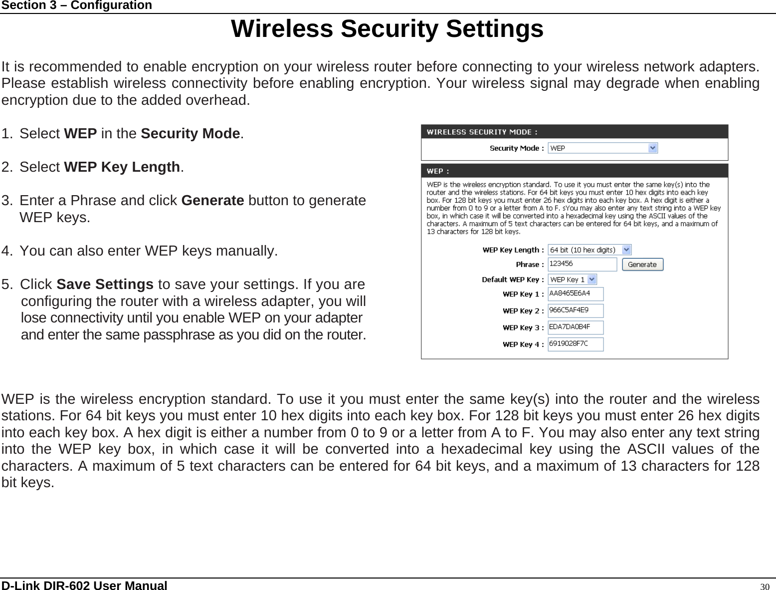 Section 3 – Configuration  Wireless Security Settings  It is recommended to enable encryption on your wireless router before connecting to your wireless network adapters. Please establish wireless connectivity before enabling encryption. Your wireless signal may degrade when enabling encryption due to the added overhead.  1. Select WEP in the Security Mode.  2. Select WEP Key Length.  3. Enter a Phrase and click Generate button to generate WEP keys.  4. You can also enter WEP keys manually.   5. Click Save Settings to save your settings. If you are configuring the router with a wireless adapter, you will lose connectivity until you enable WEP on your adapter and enter the same passphrase as you did on the router.    WEP is the wireless encryption standard. To use it you must enter the same key(s) into the router and the wireless stations. For 64 bit keys you must enter 10 hex digits into each key box. For 128 bit keys you must enter 26 hex digits into each key box. A hex digit is either a number from 0 to 9 or a letter from A to F. You may also enter any text string into the WEP key box, in which case it will be converted into a hexadecimal key using the ASCII values of the characters. A maximum of 5 text characters can be entered for 64 bit keys, and a maximum of 13 characters for 128 bit keys.      D-Link DIR-602 User Manual                                                                                               30 