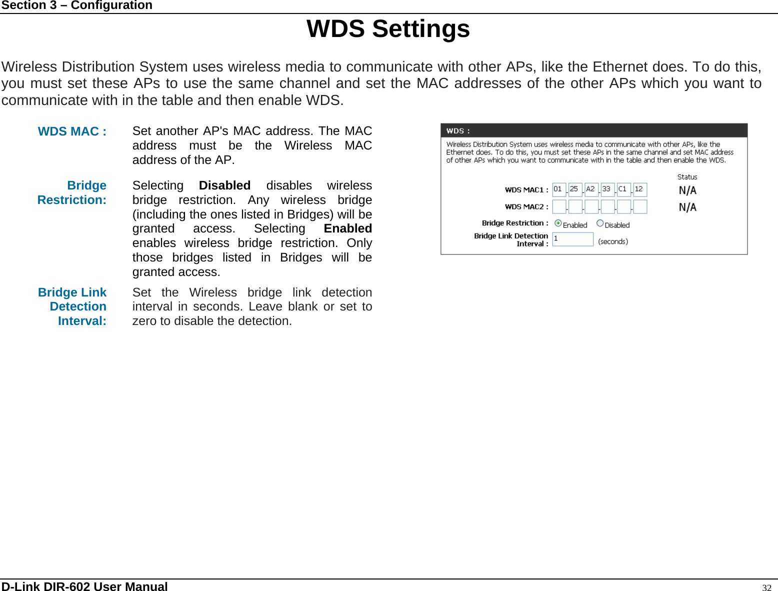 Section 3 – Configuration  WDS Settings  Wireless Distribution System uses wireless media to communicate with other APs, like the Ethernet does. To do this, you must set these APs to use the same channel and set the MAC addresses of the other APs which you want to communicate with in the table and then enable WDS.  WDS MAC :  Set another AP&apos;s MAC address. The MAC address must be the Wireless MAC address of the AP. Bridge Restriction:  Selecting  Disabled  disables wireless bridge restriction. Any wireless bridge (including the ones listed in Bridges) will be granted access. Selecting Enabled enables wireless bridge restriction. Only those bridges listed in Bridges will be granted access. Bridge Link Detection Interval:  Set the Wireless bridge link detection interval in seconds. Leave blank or set to zero to disable the detection.     D-Link DIR-602 User Manual                                                                                               32 