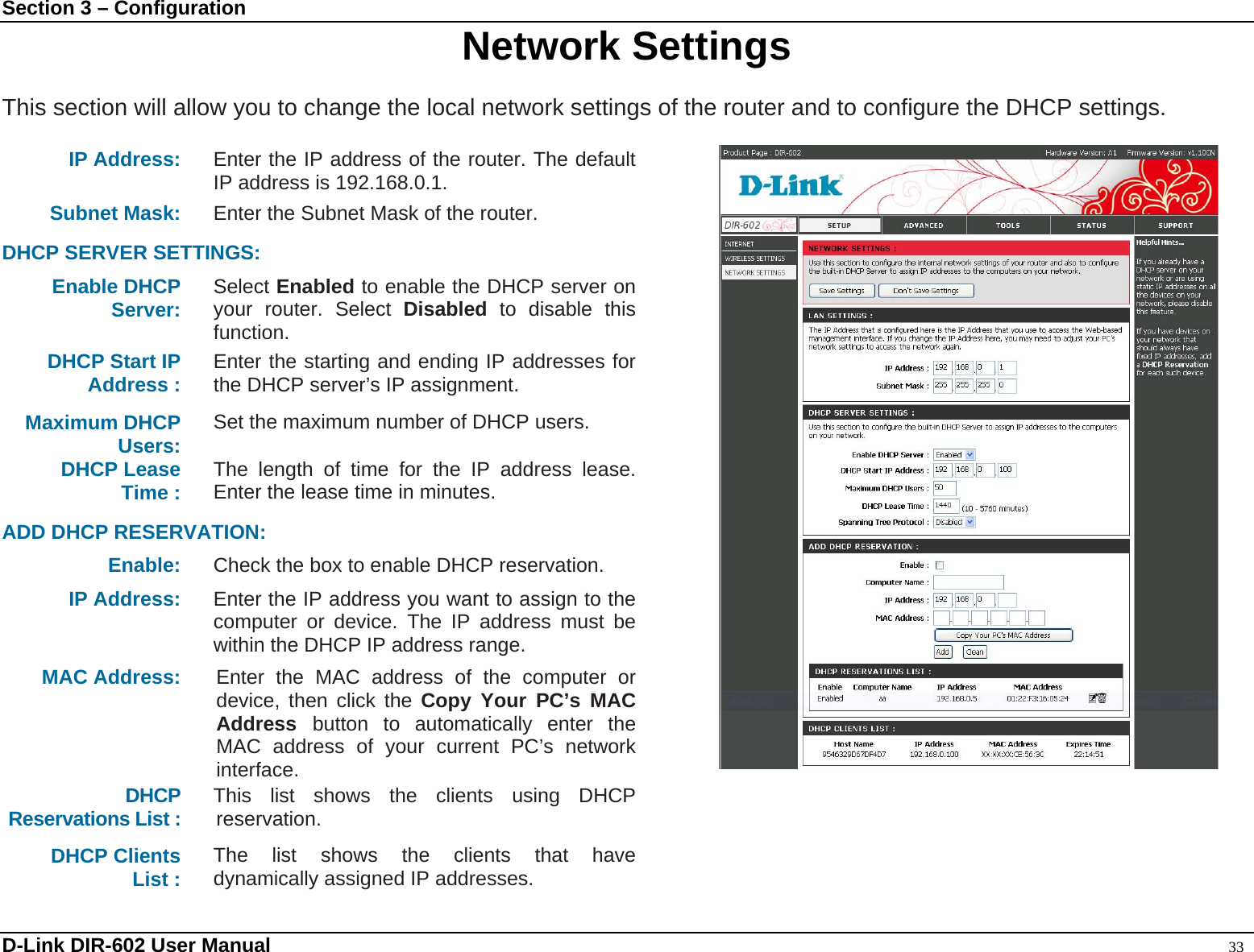 Section 3 – Configuration  Network Settings  This section will allow you to change the local network settings of the router and to configure the DHCP settings.  IP Address:  Enter the IP address of the router. The default IP address is 192.168.0.1. Subnet Mask: Enter the Subnet Mask of the router.    DHCP SERVER SETTINGS: Enable DHCP Server: Select Enabled to enable the DHCP server on your router. Select Disabled to disable this function. DHCP Start IP Address :  Enter the starting and ending IP addresses for the DHCP server’s IP assignment. Maximum DHCP Users:  Set the maximum number of DHCP users. DHCP Lease Time :  The length of time for the IP address lease. Enter the lease time in minutes.  ADD DHCP RESERVATION: Enable:  Check the box to enable DHCP reservation. IP Address:  Enter the IP address you want to assign to the computer or device. The IP address must be within the DHCP IP address range. MAC Address:  Enter the MAC address of the computer or device, then click the Copy Your PC’s MAC Address  button to automatically enter the MAC address of your current PC’s network interface.  DHCP  Reservations List :  This list shows the clients using DHCP reservation.  DHCP Clients List :  The list shows the clients that have dynamically assigned IP addresses.  D-Link DIR-602 User Manual                                                                                               33 