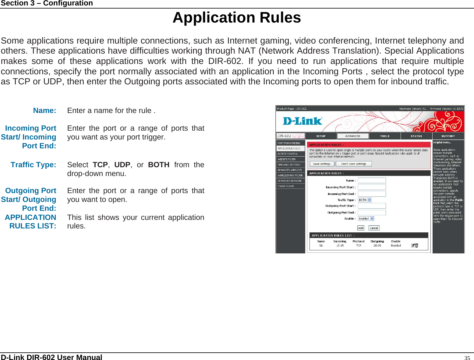 Section 3 – Configuration  Application Rules  Some applications require multiple connections, such as Internet gaming, video conferencing, Internet telephony and others. These applications have difficulties working through NAT (Network Address Translation). Special Applications makes some of these applications work with the DIR-602. If you need to run applications that require multiple connections, specify the port normally associated with an application in the Incoming Ports , select the protocol type as TCP or UDP, then enter the Outgoing ports associated with the Incoming ports to open them for inbound traffic.   Name: Enter a name for the rule .  Incoming Port   Start/ Incoming Port End: Enter the port or a range of ports that you want as your port trigger.   Traffic Type:  Select  TCP,  UDP, or BOTH  from the drop-down menu.  Outgoing Port Start/ Outgoing Port End: Enter the port or a range of ports that you want to open.  APPLICATION RULES LIST:    This list shows your current application rules.    D-Link DIR-602 User Manual                                                                                               35 