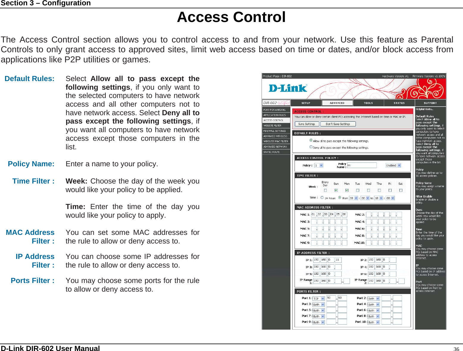 Section 3 – Configuration  Access Control  The Access Control section allows you to control access to and from your network. Use this feature as Parental Controls to only grant access to approved sites, limit web access based on time or dates, and/or block access from applications like P2P utilities or games.   Default Rules: Select  Allow all to pass except the following settings, if you only want to the selected computers to have network access and all other computers not to have network access. Select Deny all to pass except the following settings, if you want all computers to have network access except those computers in the list.  Policy Name:  Enter a name to your policy.  Time Filter :  Week: Choose the day of the week you would like your policy to be applied.  Time:  Enter the time of the day you would like your policy to apply.  MAC Address Filter :  You can set some MAC addresses for the rule to allow or deny access to.  IP Address Filter :  You can choose some IP addresses for the rule to allow or deny access to.  Ports Filter :  You may choose some ports for the rule to allow or deny access to.   D-Link DIR-602 User Manual                                                                                               36 