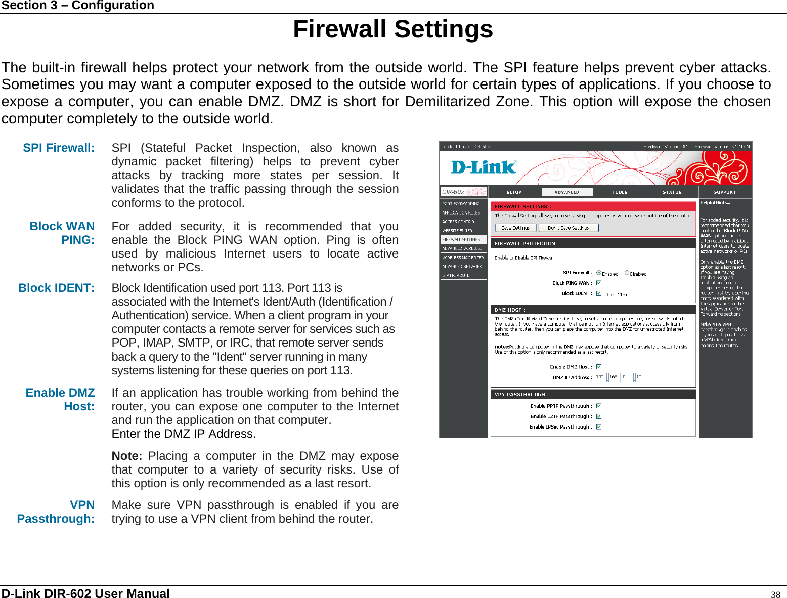 Section 3 – Configuration  Firewall Settings  The built-in firewall helps protect your network from the outside world. The SPI feature helps prevent cyber attacks. Sometimes you may want a computer exposed to the outside world for certain types of applications. If you choose to expose a computer, you can enable DMZ. DMZ is short for Demilitarized Zone. This option will expose the chosen computer completely to the outside world.  SPI Firewall:  SPI (Stateful Packet Inspection, also known as dynamic packet filtering) helps to prevent cyber attacks by tracking more states per session. It validates that the traffic passing through the session conforms to the protocol. Block WAN   PING:   For added security, it is recommended that you enable the Block PING WAN option. Ping is often used by malicious Internet users to locate active networks or PCs. Block IDENT: Block Identification used port 113. Port 113 is associated with the Internet&apos;s Ident/Auth (Identification / Authentication) service. When a client program in your computer contacts a remote server for services such as POP, IMAP, SMTP, or IRC, that remote server sends back a query to the &quot;Ident&quot; server running in many systems listening for these queries on port 113. Enable DMZ Host:    If an application has trouble working from behind the router, you can expose one computer to the Internet and run the application on that computer. Enter the DMZ IP Address.  Note: Placing a computer in the DMZ may expose that computer to a variety of security risks. Use of this option is only recommended as a last resort. VPN Passthrough:  Make sure VPN passthrough is enabled if you are trying to use a VPN client from behind the router.  D-Link DIR-602 User Manual                                                                                               38 