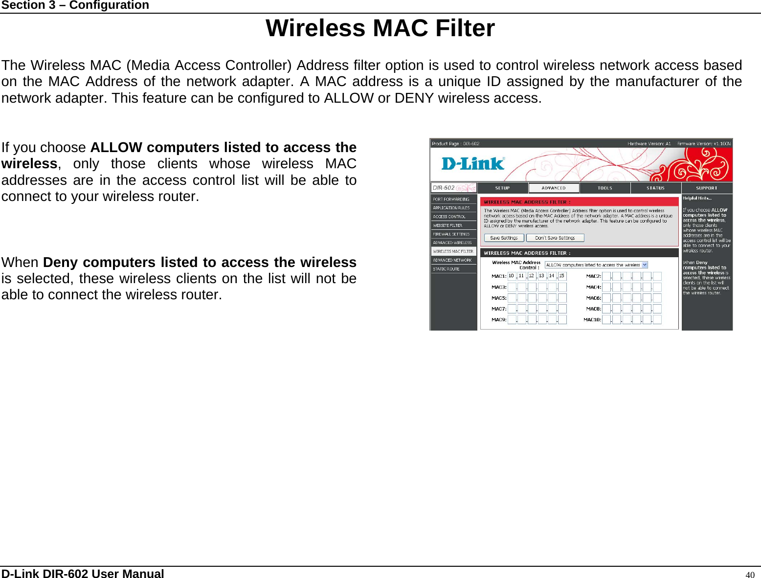 Section 3 – Configuration  Wireless MAC Filter  The Wireless MAC (Media Access Controller) Address filter option is used to control wireless network access based on the MAC Address of the network adapter. A MAC address is a unique ID assigned by the manufacturer of the network adapter. This feature can be configured to ALLOW or DENY wireless access.   If you choose ALLOW computers listed to access the wireless, only those clients whose wireless MAC addresses are in the access control list will be able to connect to your wireless router.      When Deny computers listed to access the wireless is selected, these wireless clients on the list will not be able to connect the wireless router.       D-Link DIR-602 User Manual                                                                                               40 