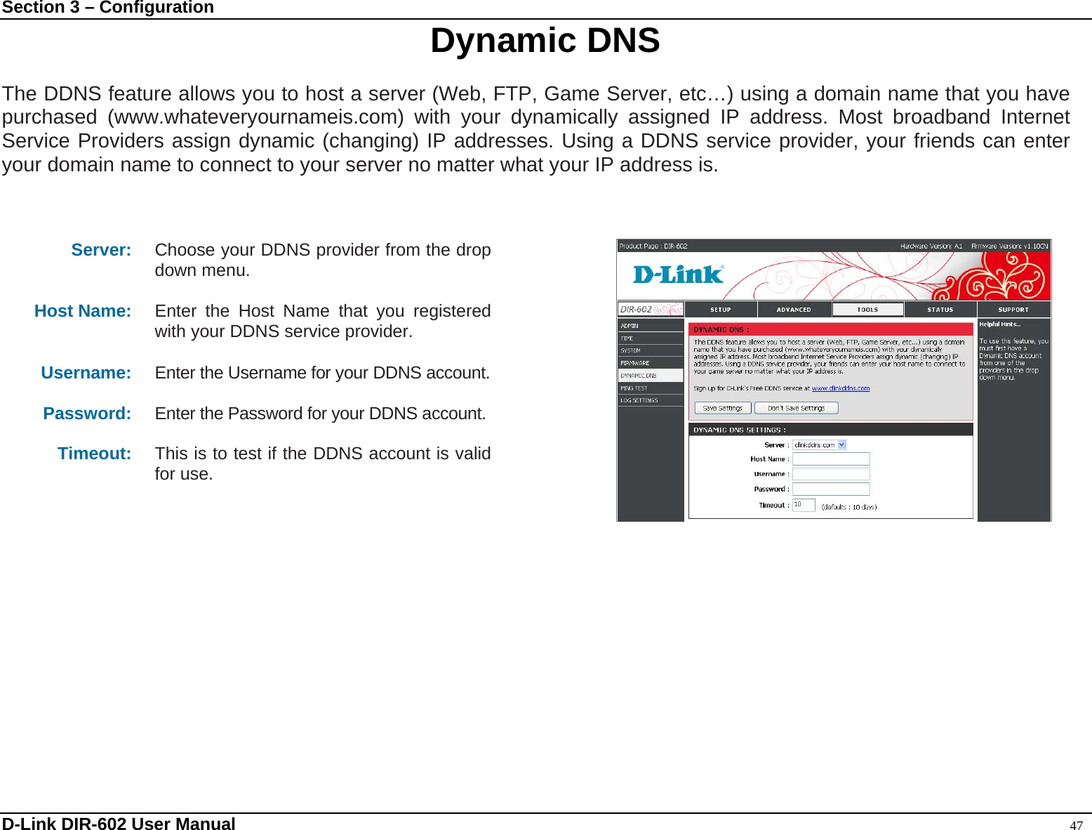 Section 3 – Configuration  Dynamic DNS  The DDNS feature allows you to host a server (Web, FTP, Game Server, etc…) using a domain name that you have purchased (www.whateveryournameis.com) with your dynamically assigned IP address. Most broadband Internet Service Providers assign dynamic (changing) IP addresses. Using a DDNS service provider, your friends can enter your domain name to connect to your server no matter what your IP address is.    Server:  Choose your DDNS provider from the drop down menu.  Host Name:  Enter the Host Name that you registered with your DDNS service provider.  Username:  Enter the Username for your DDNS account. Password:  Enter the Password for your DDNS account.  Timeout:  This is to test if the DDNS account is valid for use.      D-Link DIR-602 User Manual                                                                                               47 