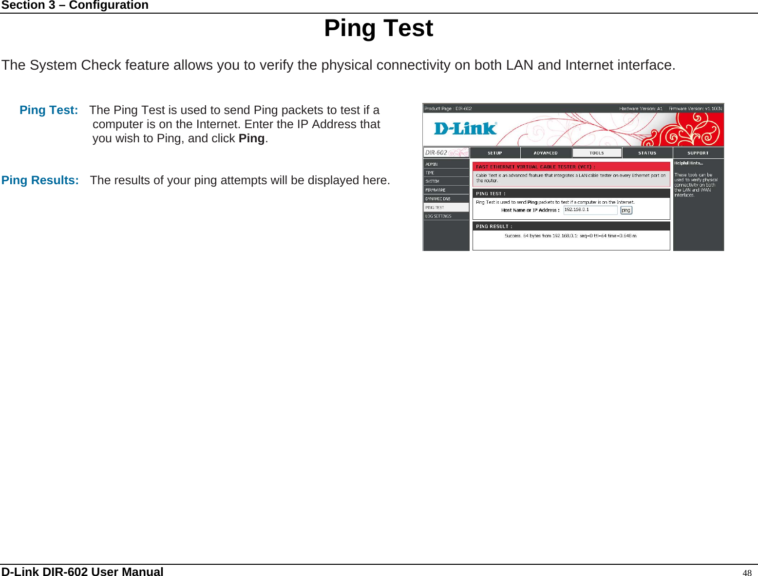 Section 3 – Configuration  Ping Test  The System Check feature allows you to verify the physical connectivity on both LAN and Internet interface.   Ping Test:    The Ping Test is used to send Ping packets to test if a   computer is on the Internet. Enter the IP Address that you wish to Ping, and click Ping.   Ping Results:    The results of your ping attempts will be displayed here.          D-Link DIR-602 User Manual                                                                                               48 