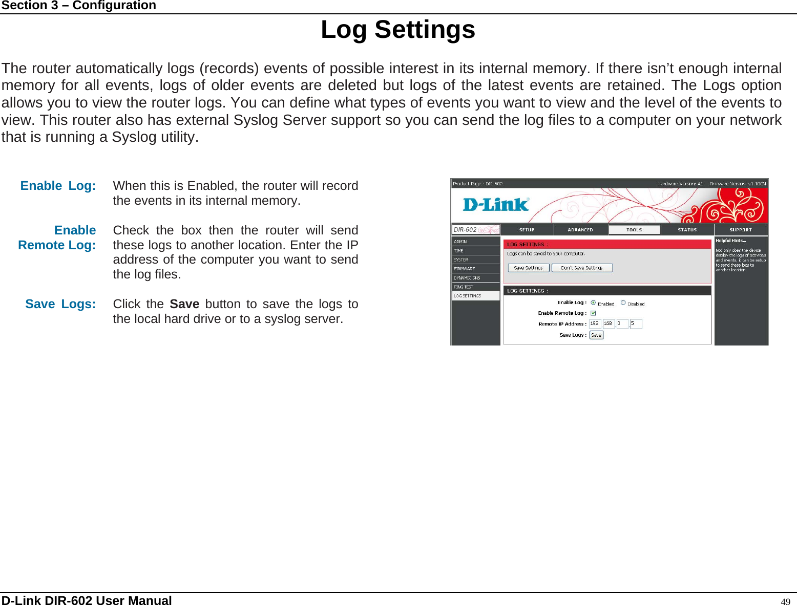 Section 3 – Configuration  Log Settings  The router automatically logs (records) events of possible interest in its internal memory. If there isn’t enough internal memory for all events, logs of older events are deleted but logs of the latest events are retained. The Logs option allows you to view the router logs. You can define what types of events you want to view and the level of the events to view. This router also has external Syslog Server support so you can send the log files to a computer on your network that is running a Syslog utility.   Enable Log:  When this is Enabled, the router will record the events in its internal memory.  Enable Remote Log:   Check the box then the router will send these logs to another location. Enter the IP address of the computer you want to send the log files.  Save Logs:  Click the Save button to save the logs to the local hard drive or to a syslog server.      D-Link DIR-602 User Manual                                                                                               49 