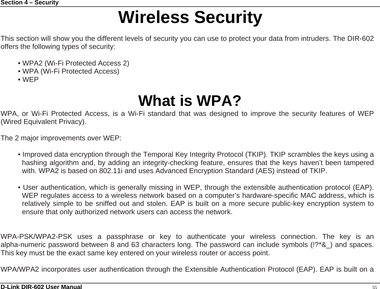 Section 4 – Security  D-Link DIR-602 User Manual                                                                                               55 InterWireless Security  This section will show you the different levels of security you can use to protect your data from intruders. The DIR-602 offers the following types of security:  • WPA2 (Wi-Fi Protected Access 2) • WPA (Wi-Fi Protected Access) • WEP  What is WPA? WPA, or Wi-Fi Protected Access, is a Wi-Fi standard that was designed to improve the security features of WEP (Wired Equivalent Privacy).     The 2 major improvements over WEP:    • Improved data encryption through the Temporal Key Integrity Protocol (TKIP). TKIP scrambles the keys using a hashing algorithm and, by adding an integrity-checking feature, ensures that the keys haven’t been tampered with. WPA2 is based on 802.11i and uses Advanced Encryption Standard (AES) instead of TKIP.  • User authentication, which is generally missing in WEP, through the extensible authentication protocol (EAP). WEP regulates access to a wireless network based on a computer’s hardware-specific MAC address, which is relatively simple to be sniffed out and stolen. EAP is built on a more secure public-key encryption system to ensure that only authorized network users can access the network.   WPA-PSK/WPA2-PSK uses a passphrase or key to authenticate your wireless connection. The key is an alpha-numeric password between 8 and 63 characters long. The password can include symbols (!?*&amp;_) and spaces. This key must be the exact same key entered on your wireless router or access point.  WPA/WPA2 incorporates user authentication through the Extensible Authentication Protocol (EAP). EAP is built on a 