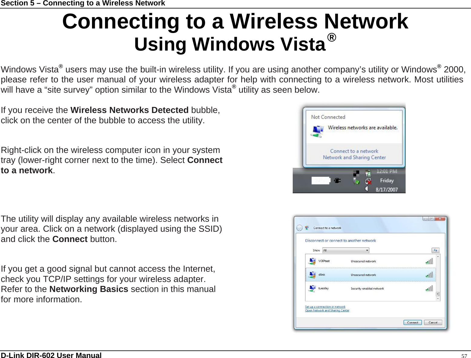 Section 5 – Connecting to a Wireless Network Connecting to a Wireless Network Using Windows Vista ®  Windows Vista® users may use the built-in wireless utility. If you are using another company’s utility or Windows® 2000, please refer to the user manual of your wireless adapter for help with connecting to a wireless network. Most utilities will have a “site survey” option similar to the Windows Vista® utility as seen below.   D-Link DIR-602 User Manual                                                                                               57 If you receive the Wireless Networks Detected bubble,  click on the center of the bubble to access the utility.        or Right-click on the wireless computer icon in your system   tray (lower-right corner next to the time). Select Connect  to a network.     The utility will display any available wireless networks in   your area. Click on a network (displayed using the SSID)   and click the Connect button.   If you get a good signal but cannot access the Internet,   check you TCP/IP settings for your wireless adapter.   Refer to the Networking Basics section in this manual   for more information.   