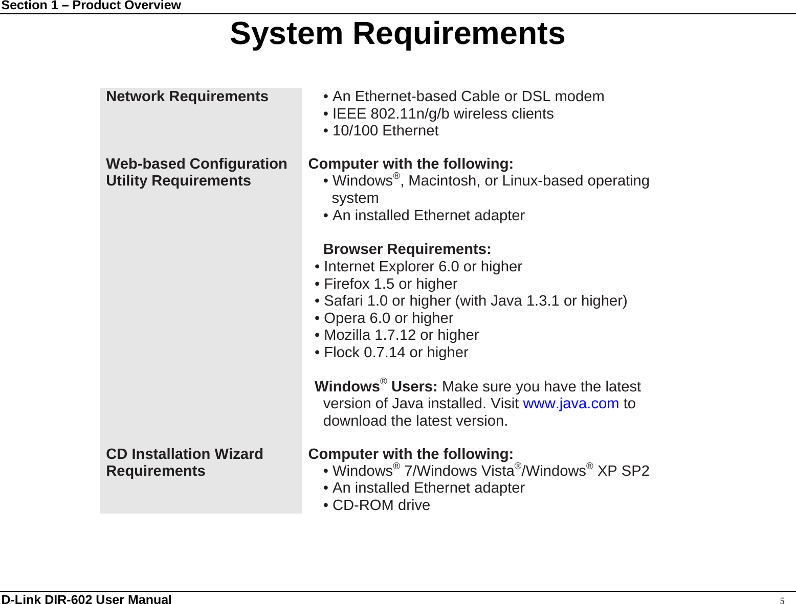 Section 1 – Product Overview  D-Link DIR-602 User Manual                                                                                               5 System Requirements  Network Requirements  • An Ethernet-based Cable or DSL modem • IEEE 802.11n/g/b wireless clients • 10/100 Ethernet  Web-based Configuration Utility Requirements Computer with the following: • Windows®, Macintosh, or Linux-based operating system • An installed Ethernet adapter  Browser Requirements: • Internet Explorer 6.0 or higher • Firefox 1.5 or higher • Safari 1.0 or higher (with Java 1.3.1 or higher)   • Opera 6.0 or higher   • Mozilla 1.7.12 or higher • Flock 0.7.14 or higher  Windows® Users: Make sure you have the latest version of Java installed. Visit www.java.com to download the latest version.  CD Installation Wizard Requirements Computer with the following: • Windows® 7/Windows Vista®/Windows® XP SP2 • An installed Ethernet adapter • CD-ROM drive  