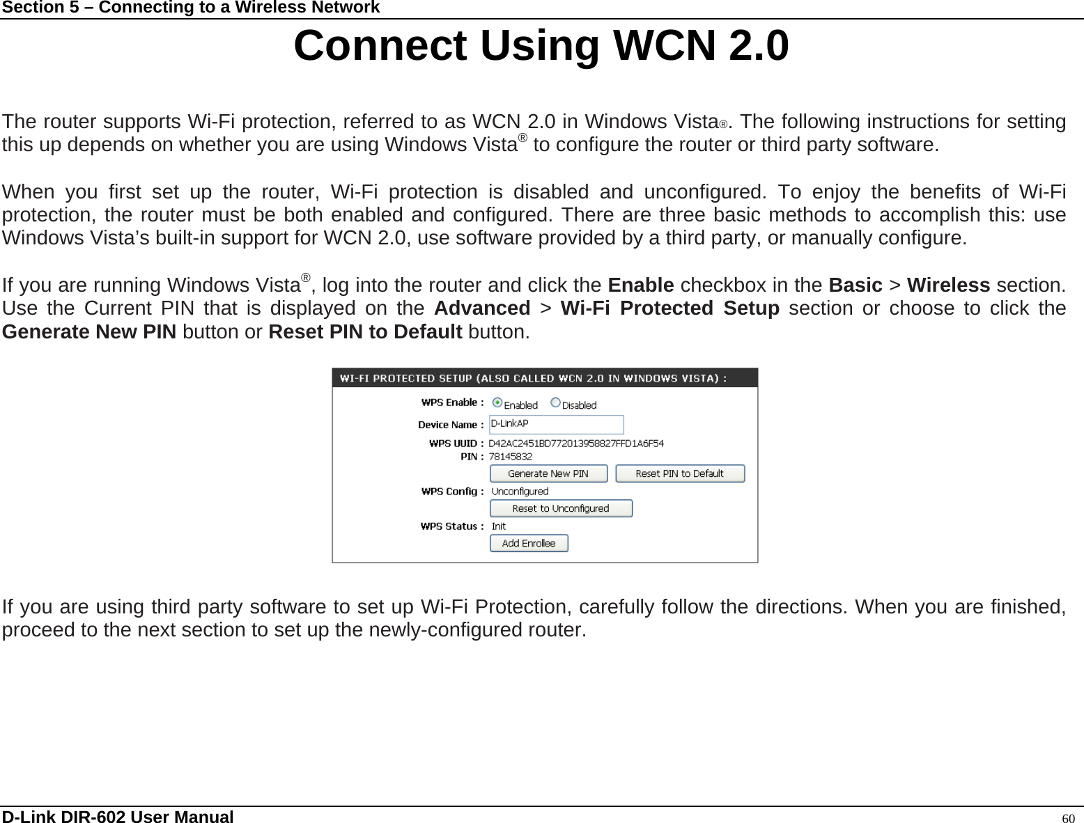 Section 5 – Connecting to a Wireless Network Connect Using WCN 2.0  The router supports Wi-Fi protection, referred to as WCN 2.0 in Windows Vista®. The following instructions for setting this up depends on whether you are using Windows Vista® to configure the router or third party software.          When you first set up the router, Wi-Fi protection is disabled and unconfigured. To enjoy the benefits of Wi-Fi protection, the router must be both enabled and configured. There are three basic methods to accomplish this: use Windows Vista’s built-in support for WCN 2.0, use software provided by a third party, or manually configure.    If you are running Windows Vista®, log into the router and click the Enable checkbox in the Basic &gt; Wireless section. Use the Current PIN that is displayed on the Advanced &gt; Wi-Fi Protected Setup section or choose to click the Generate New PIN button or Reset PIN to Default button.              If you are using third party software to set up Wi-Fi Protection, carefully follow the directions. When you are finished, proceed to the next section to set up the newly-configured router.    D-Link DIR-602 User Manual                                                                                               60 