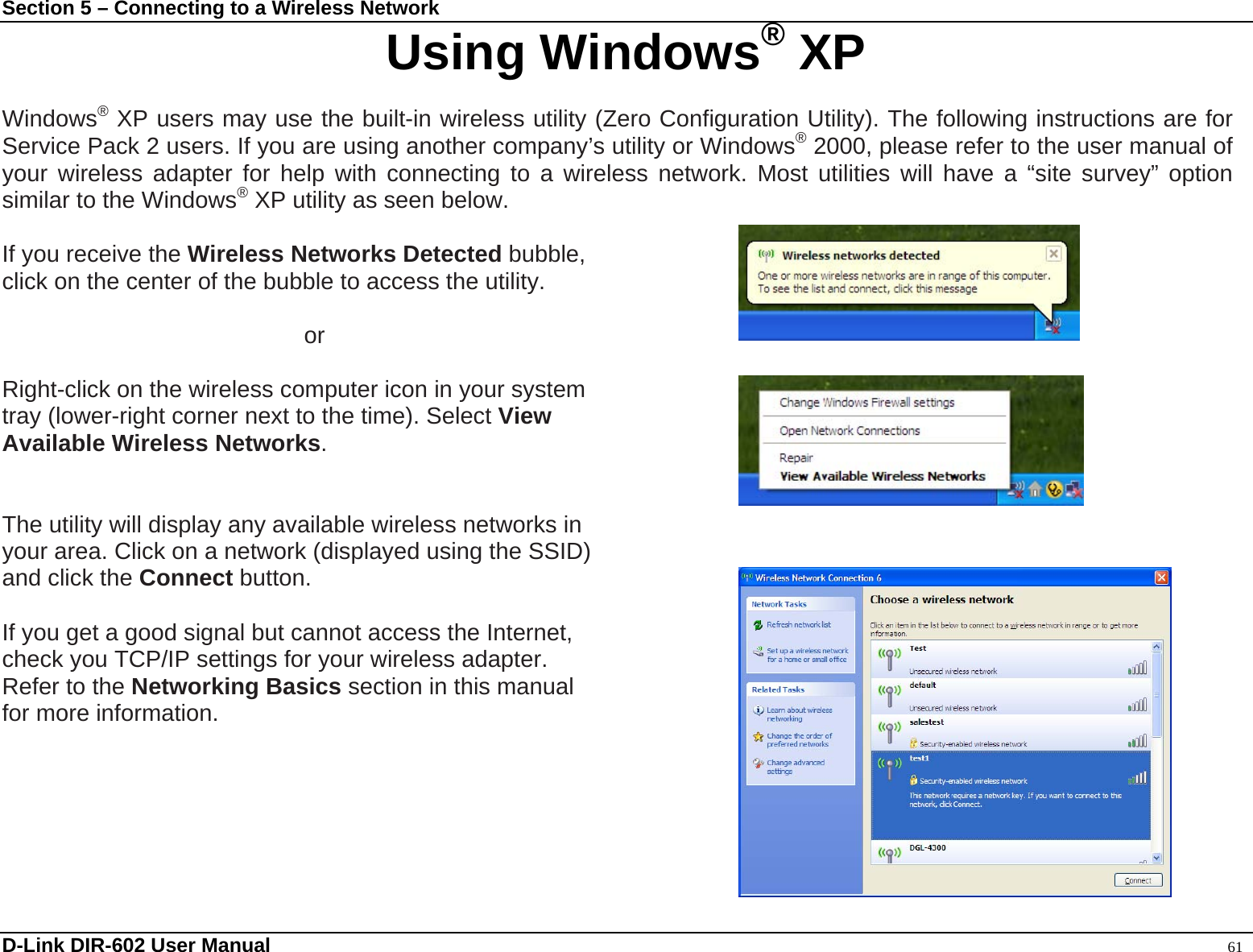 Section 5 – Connecting to a Wireless Network Using Windows® XP  Windows® XP users may use the built-in wireless utility (Zero Configuration Utility). The following instructions are for Service Pack 2 users. If you are using another company’s utility or Windows® 2000, please refer to the user manual of your wireless adapter for help with connecting to a wireless network. Most utilities will have a “site survey” option similar to the Windows® XP utility as seen below.  If you receive the Wireless Networks Detected bubble,  click on the center of the bubble to access the utility.       or  Right-click on the wireless computer icon in your system tray (lower-right corner next to the time). Select View  Available Wireless Networks.   The utility will display any available wireless networks in   your area. Click on a network (displayed using the SSID)   and click the Connect button.  If you get a good signal but cannot access the Internet,   check you TCP/IP settings for your wireless adapter.   Refer to the Networking Basics section in this manual for more information.     D-Link DIR-602 User Manual                                                                                               61 