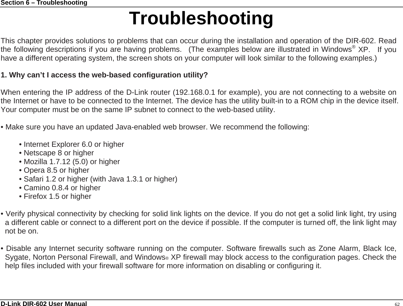 Section 6 – Troubleshooting  D-Link DIR-602 User Manual                                                                                               62 Troubleshooting  This chapter provides solutions to problems that can occur during the installation and operation of the DIR-602. Read the following descriptions if you are having problems.  (The examples below are illustrated in Windows® XP.  If you have a different operating system, the screen shots on your computer will look similar to the following examples.)  1. Why can’t I access the web-based configuration utility?  When entering the IP address of the D-Link router (192.168.0.1 for example), you are not connecting to a website on the Internet or have to be connected to the Internet. The device has the utility built-in to a ROM chip in the device itself. Your computer must be on the same IP subnet to connect to the web-based utility.    • Make sure you have an updated Java-enabled web browser. We recommend the following:    • Internet Explorer 6.0 or higher   • Netscape 8 or higher   • Mozilla 1.7.12 (5.0) or higher   • Opera 8.5 or higher   • Safari 1.2 or higher (with Java 1.3.1 or higher)   • Camino 0.8.4 or higher   • Firefox 1.5 or higher    • Verify physical connectivity by checking for solid link lights on the device. If you do not get a solid link light, try using a different cable or connect to a different port on the device if possible. If the computer is turned off, the link light may not be on.  • Disable any Internet security software running on the computer. Software firewalls such as Zone Alarm, Black Ice, Sygate, Norton Personal Firewall, and Windows® XP firewall may block access to the configuration pages. Check the help files included with your firewall software for more information on disabling or configuring it.   