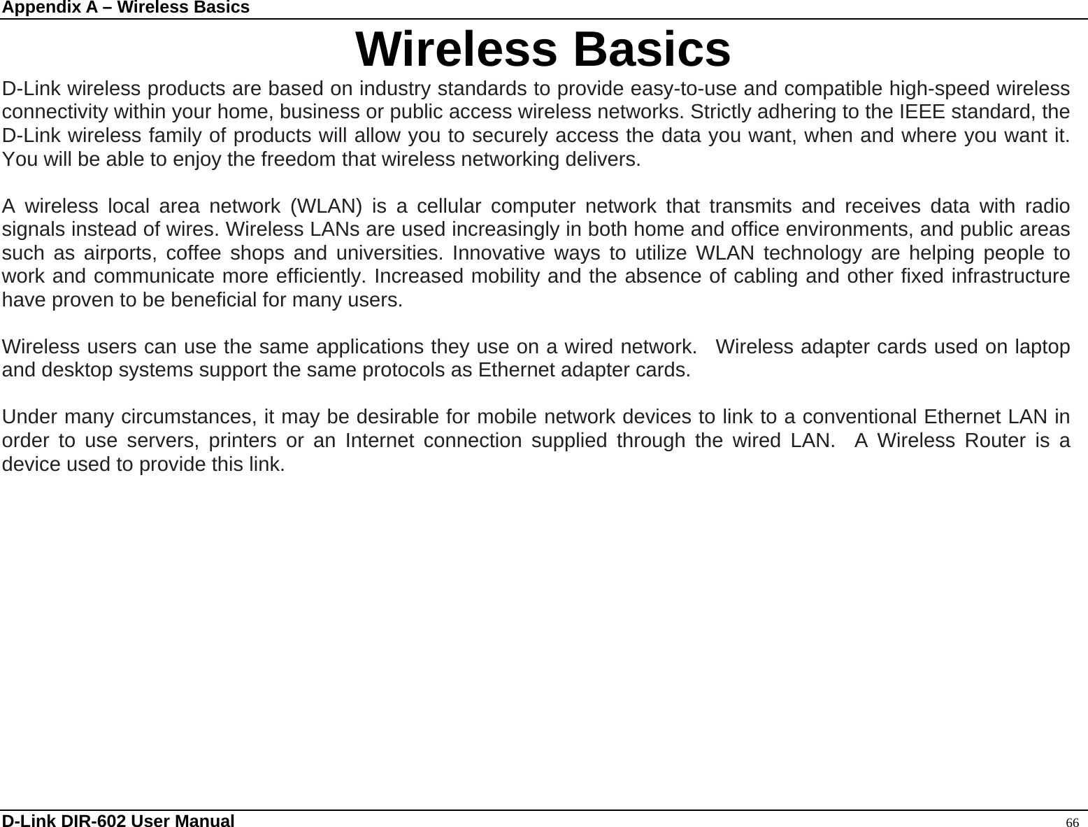 Appendix A – Wireless Basics  D-Link DIR-602 User Manual                                                                                               66 Wireless Basics D-Link wireless products are based on industry standards to provide easy-to-use and compatible high-speed wireless connectivity within your home, business or public access wireless networks. Strictly adhering to the IEEE standard, the D-Link wireless family of products will allow you to securely access the data you want, when and where you want it. You will be able to enjoy the freedom that wireless networking delivers.  A wireless local area network (WLAN) is a cellular computer network that transmits and receives data with radio signals instead of wires. Wireless LANs are used increasingly in both home and office environments, and public areas such as airports, coffee shops and universities. Innovative ways to utilize WLAN technology are helping people to work and communicate more efficiently. Increased mobility and the absence of cabling and other fixed infrastructure have proven to be beneficial for many users.    Wireless users can use the same applications they use on a wired network.  Wireless adapter cards used on laptop and desktop systems support the same protocols as Ethernet adapter cards.    Under many circumstances, it may be desirable for mobile network devices to link to a conventional Ethernet LAN in order to use servers, printers or an Internet connection supplied through the wired LAN.  A Wireless Router is a device used to provide this link.      
