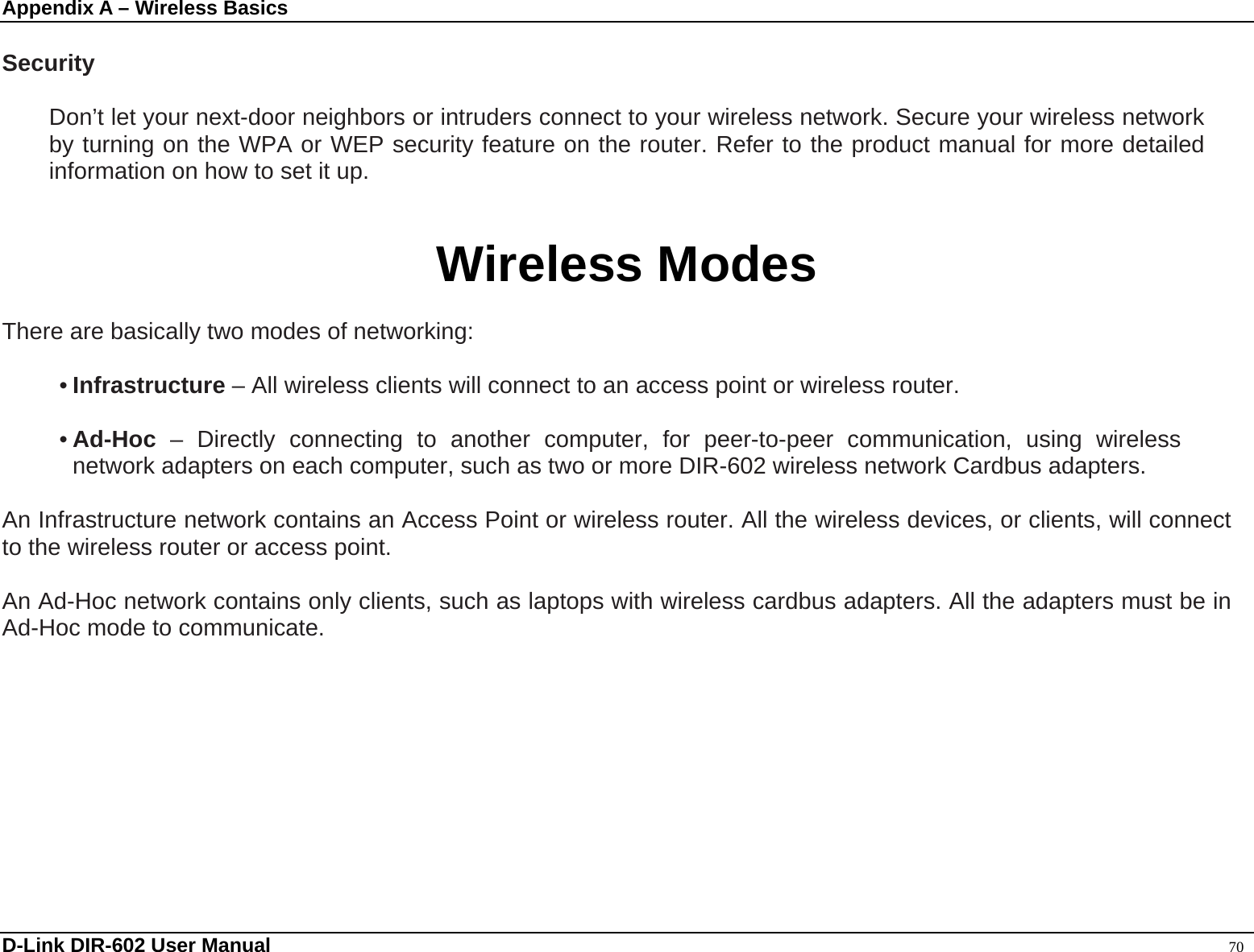 Appendix A – Wireless Basics  D-Link DIR-602 User Manual                                                                                               70  Security      Don’t let your next-door neighbors or intruders connect to your wireless network. Secure your wireless network by turning on the WPA or WEP security feature on the router. Refer to the product manual for more detailed information on how to set it up.   Wireless Modes  There are basically two modes of networking:    • Infrastructure – All wireless clients will connect to an access point or wireless router.  • Ad-Hoc – Directly connecting to another computer, for peer-to-peer communication, using wireless network adapters on each computer, such as two or more DIR-602 wireless network Cardbus adapters.  An Infrastructure network contains an Access Point or wireless router. All the wireless devices, or clients, will connect to the wireless router or access point.    An Ad-Hoc network contains only clients, such as laptops with wireless cardbus adapters. All the adapters must be in Ad-Hoc mode to communicate.  