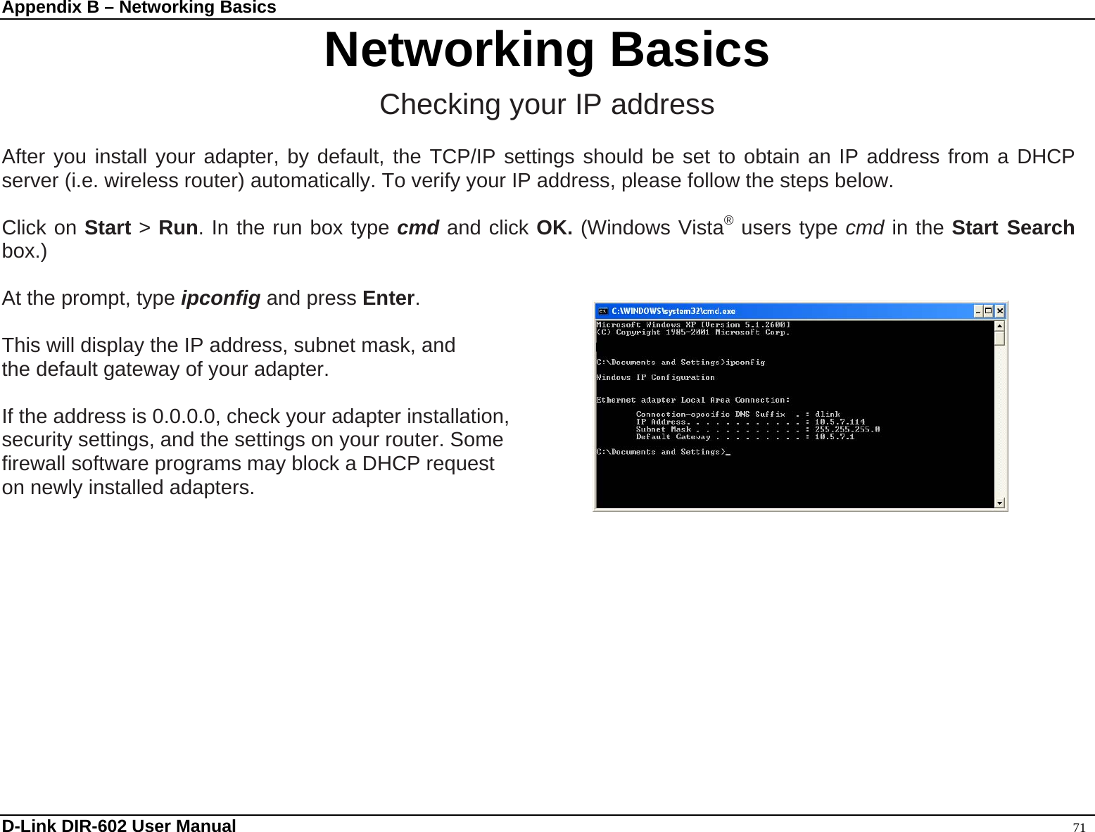 Appendix B – Networking Basics  Networking Basics Checking your IP address  After you install your adapter, by default, the TCP/IP settings should be set to obtain an IP address from a DHCP server (i.e. wireless router) automatically. To verify your IP address, please follow the steps below.  Click on Start &gt; Run. In the run box type cmd and click OK. (Windows Vista® users type cmd in the Start Search box.)  At the prompt, type ipconfig and press Enter.  This will display the IP address, subnet mask, and the default gateway of your adapter.  If the address is 0.0.0.0, check your adapter installation,   security settings, and the settings on your router. Some   firewall software programs may block a DHCP request   on newly installed adapters.           D-Link DIR-602 User Manual                                                                                               71 
