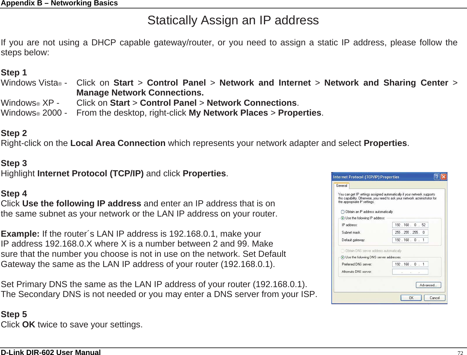 Appendix B – Networking Basics Statically Assign an IP address  If you are not using a DHCP capable gateway/router, or you need to assign a static IP address, please follow the steps below:  Step 1 Windows Vista® -  Click  on  Start &gt; Control Panel &gt; Network and Internet &gt; Network and Sharing Center &gt; Manage Network Connections. Windows® XP -  Click on Start &gt; Control Panel &gt; Network Connections. Windows® 2000 -  From the desktop, right-click My Network Places &gt; Properties.  Step 2 Right-click on the Local Area Connection which represents your network adapter and select Properties.  Step 3 Highlight Internet Protocol (TCP/IP) and click Properties.  Step 4 Click Use the following IP address and enter an IP address that is on   the same subnet as your network or the LAN IP address on your router.    Example: If the router´s LAN IP address is 192.168.0.1, make your   IP address 192.168.0.X where X is a number between 2 and 99. Make sure that the number you choose is not in use on the network. Set Default Gateway the same as the LAN IP address of your router (192.168.0.1).    Set Primary DNS the same as the LAN IP address of your router (192.168.0.1).   The Secondary DNS is not needed or you may enter a DNS server from your ISP.  Step 5 Click OK twice to save your settings. D-Link DIR-602 User Manual                                                                                               72 