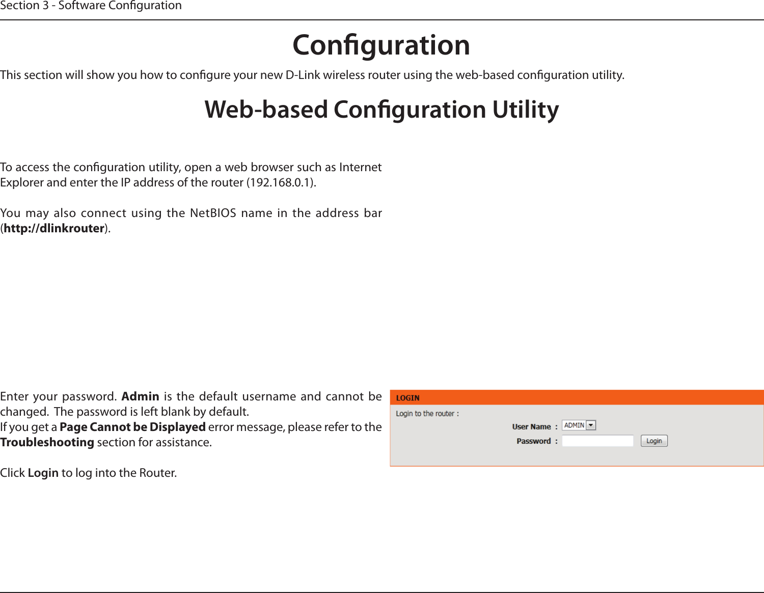 Section 3 - Software CongurationCongurationThis section will show you how to congure your new D-Link wireless router using the web-based conguration utility.Web-based Conguration UtilityTo access the conguration utility, open a web browser such as Internet Explorer and enter the IP address of the router (192.168.0.1).You  may  also connect  using  the  NetBIOS  name  in  the  address  bar (http://dlinkrouter).Enter your  password. Admin is  the  default  username  and  cannot  be changed.  The password is left blank by default.If you get a Page Cannot be Displayed error message, please refer to the Troubleshooting section for assistance.Click Login to log into the Router.