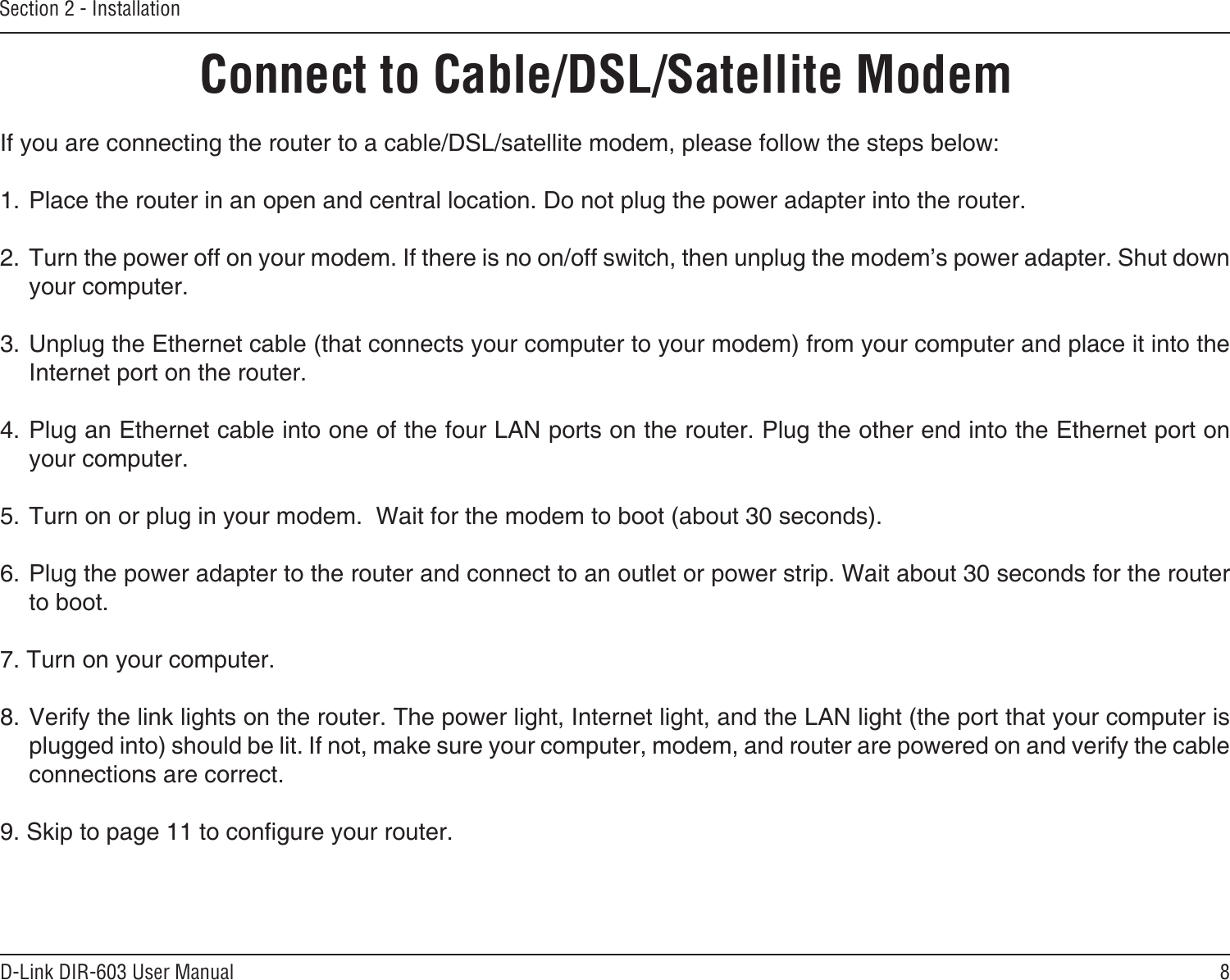 8D-Link DIR-603 User ManualSection 2 - InstallationIf you are connecting the router to a cable/DSL/satellite modem, please follow the steps below:1. Place the router in an open and central location. Do not plug the power adapter into the router. 2. Turn the power off on your modem. If there is no on/off switch, then unplug the modem’s power adapter. Shut down your computer.3. Unplug the Ethernet cable (that connects your computer to your modem) from your computer and place it into the Internet port on the router.  4. Plug an Ethernet cable into one of the four LAN ports on the router. Plug the other end into the Ethernet port on your computer.5. Turn on or plug in your modem.  Wait for the modem to boot (about 30 seconds). 6. Plug the power adapter to the router and connect to an outlet or power strip. Wait about 30 seconds for the router to boot. 7. Turn on your computer. 8. Verify the link lights on the router. The power light, Internet light, and the LAN light (the port that your computer is plugged into) should be lit. If not, make sure your computer, modem, and router are powered on and verify the cable connections are correct. 9. Skip to page 11 to congure your router. Connect to Cable/DSL/Satellite Modem