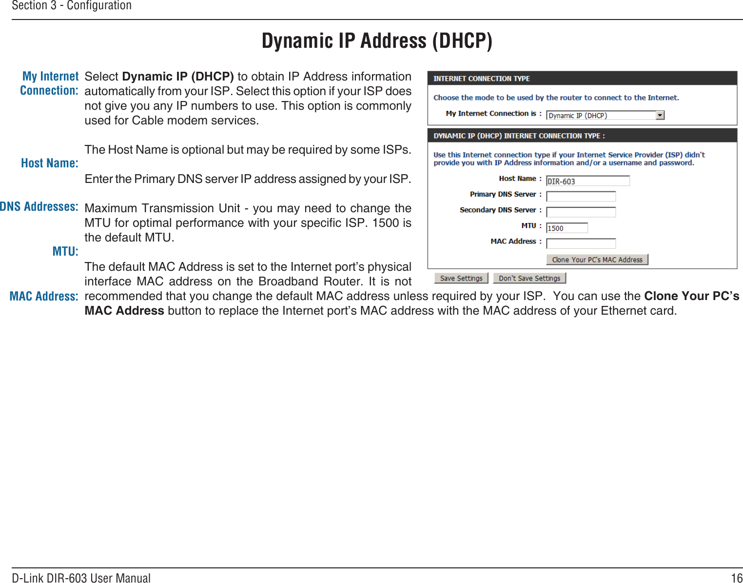 16D-Link DIR-603 User ManualSection 3 - CongurationDynamic IP Address (DHCP)Select Dynamic IP (DHCP) to obtain IP Address information automatically from your ISP. Select this option if your ISP does not give you any IP numbers to use. This option is commonly used for Cable modem services.The Host Name is optional but may be required by some ISPs. Enter the Primary DNS server IP address assigned by your ISP.Maximum Transmission Unit - you may need to change the MTU for optimal performance with your specic ISP. 1500 is the default MTU.The default MAC Address is set to the Internet port’s physical interface  MAC  address  on  the  Broadband  Router.  It  is  not recommended that you change the default MAC address unless required by your ISP.  You can use the Clone Your PC’s MAC Address button to replace the Internet port’s MAC address with the MAC address of your Ethernet card.My Internet Connection:Host Name:MTU:MAC Address:DNS Addresses: