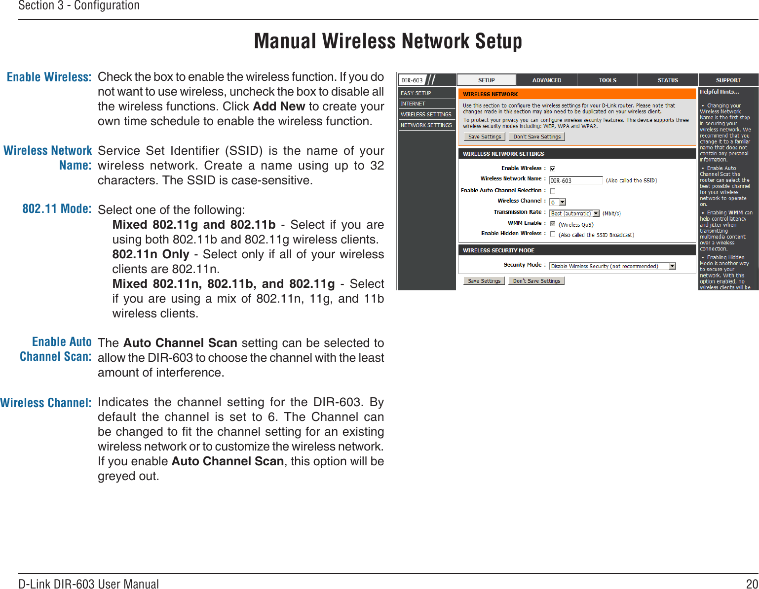 20D-Link DIR-603 User ManualSection 3 - CongurationManual Wireless Network SetupCheck the box to enable the wireless function. If you do not want to use wireless, uncheck the box to disable all the wireless functions. Click Add New to create your own time schedule to enable the wireless function. Service  Set  Identier  (SSID)  is  the  name  of  your wireless  network.  Create  a  name  using  up  to  32 characters. The SSID is case-sensitive.Select one of the following:Mixed  802.11g  and  802.11b  -  Select  if  you  are using both 802.11b and 802.11g wireless clients.802.11n Only - Select only if all of your wireless clients are 802.11n.Mixed  802.11n,  802.11b,  and  802.11g  -  Select if you  are  using  a  mix  of  802.11n,  11g,  and  11b wireless clients.The Auto Channel Scan setting can be selected to allow the DIR-603 to choose the channel with the least amount of interference.Indicates  the  channel  setting  for  the  DIR-603.  By default  the  channel  is  set  to  6.  The  Channel  can be changed to t the channel setting for an existing wireless network or to customize the wireless network. If you enable Auto Channel Scan, this option will be greyed out.Enable Wireless:Wireless Network Name:802.11 Mode:Enable Auto Channel Scan:Wireless Channel: